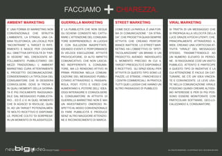 FACCIAMO                        CHIAREZZA.
AMBIENT MARKETING                        GUERRILLA MARKETING               STREET MARKETING                     VIRAL MARKETING
E’ UNA FORMA DI MARKETING NON            E’ LA PUBBLICITÀ CHE NON SEGUE    COME DICE LA PAROLA, È UNA FOR-      SI TRATTA DI UN MESSAGGIO CHE
CONVENZIONALE CHE SFRUTTA                GLI SCHEMI: CONSISTE NEL CATTU-   MA DI COMUNICAZIONE “ DA STRA-       SI PROPAGA ALLA VELOCITÀ DELLA
L’AMBIENTE, LA STRADA, UNA CA-           RARE L’ ATTENZIONE DEL CONSUMA-   DA”, CHE PROGETTA QUASI SEMPRE       LUCE GRAZIE A POCHI UTENTI, CHE,
BINA TELEFONICA, UN LOCALE PER           TORE SORPRENDERLO IN LUOGHI       ATTIVITÀ CHE CREANO PERFOR-          PRINCIPALMENTE ATTRAVERSO IL
“INCONTRARE” IL TARGET DI RIFE-          E CON SULUZIONI INASPETTATE,      MANCE INATTESE. LO STREET MAR-       WEB, CREANO UNA VORTICOSA AT-
RIMENTO E NASCE PER OVVIARE              IDEANDO EVENTI E PERFORMANCE      KETING HA L’OBBIETTIVO DI “SPET-     TIVITÀ “VIRALE” DEL MESSAGGIO
ALL’ OBIETTIVA DIFFICOLTÀ DI “FAR-       DI VELOCE ESECUZIONE. ATTIVITÀ    TACOLARIZZARE” UN BRAND O UN         STESSO, TRASMETTENDOLO AD
SI VEDERE” NEL CRESCENTE AF-             PROVOCATORIE, DI ALTO IMPATTO     PRODOTTO, AVENDO INDIVIDUATO         UN NUMERO ELEVATO DI PERSO-
FOLLAMENTO PUBBLICITARIO DEI             COMUNICATIVO, CHE NON LASCIA-     IL MOMENTO PRECISO IN CUI IL         NE. SI RAGGIUNGE COSÌ UN VASTO
MEZZI TRADIZIONALI. L’ AMBIENT           NO INDIFFERENTE IL CONSUMA-       TARGET PRESCELTO È DISPONIBILE       PUBBLICO, ATTENTO E PARTECIPE
MARKETING CURA ATTENTAMENTE              TORE, MA LO RENDONO ATTIVO IN     E RICETTIVO. GLI SPAZI IDEALI PER    A QUESTO TIPO DI INIZIATIVE E LA
IL PROGETTO DICOMUNICAZIONE,             PRIMA PERSONA NELLA COMUNI-       ATTIVITÀ DI QUESTO TIPO SONO LE      CUI ATTENZIONE È FACILE DA CAT-
CONSIDERANDO LA TIPOLOGIA DEL            CAZIONE DEL MESSAGGIO PUBBLI-     PIAZZE, LE STRADE, I PARCHEGGI E     TURARE, SE C’È UN’ IDEA VINCEN-
CONSUMATORE CHE SI DESIDERA              CITARIO ATTRAVERSO IL PASSAPA-    I CENTRI COMMERCIALI, IN PRATICA     TE E CONVINCENTE. LE LEVE USA-
COINVOLGERE: DOVE SI TROVA E             ROLA, POST, FOTO E VIDEO CHE      TUTTI QUEI LUOGHI CHE HANNO UN       TE NELLA COMUNICAZIONE VIRALE
IN QUALI MOMENTI DELLA GIORNA-           AUMENTANO IL POTERE DELL’ IDEA.   ALTRO PASSAGGIO DI PUBBLICO.         POSSONO QUINDI CREARE ALTISSI-
TA È PIÙ FACILMENTE RAGGIUNGI-           OGGI INTERAGIRE E COINVOLGERE                                          MO INTERESSE E PER DI PIÙ POS-
BILE DAL MESSAGGIO PUBBLICITA-           IL CONSUMATORE IN ATTIVITÀ DI                                          SONO ESSERE MONITORATE CON
RIO... ED È LÌ E IN QUEL MOMENTO         GUERRILLA MARKETING NON È MAI                                          PARTICOLARI SOFTWARE, GEO-LO-
CHE SI AGISCE! SI RIVOLGE, QUIN-         UN INVESTIMENTO ONEROSO RI-                                            CALIZZANDO IL CONSUMATORE.
DI, AD UN TARGET POTENZIALMEN-           SPETTO AL MODO CONVENZIONALE
TE MOLTO RICETTIVO E DISPONIBI-          DI FARE PUBBLICITÀ E PRODUCE
LE, PERCHÉ COLTO “DI SORPRESA”           SENZ’ ALTRO MAGGIORE ATTENZIO-
IN UN MOMENTO DI RILASSATEZZA.           NE E RICONOSCIMENTO DI MARCA.




                            PROGETTIAMO PER EMOZIONARE                                                         ALL RIGHTS RESERVED - © COPYRIGHT 2010 / 2012 NEW BIG IDEA
 