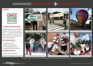 ESPERIENZE PROGETTUALI                                                SIGNIFICATIVE.
CLIENTE




“ SCUOLA CASA UFFICIO ”
INAGURAZIONE DEL NUOVO PUNTO
VENDITA “ OFFICE STORE GUISTAC-
CHINI ” DI VERONA, MEGASTORE
PER LA SCUOLA, LA CASA, E IL LA-
VORO, OLTRE 2.000 MQ RICCHI DI
SOLUZIONI ORIGINALI.

ATTIVITÀ SVOLTE:

- IDEAZIONE ATTIVITÀ
- GUERRILLA MARKETING
- DISTRIBUZIONE SAMPLING
- ORGANIZZAZIONE PERSONALE

DURATA ATTIVITÀ:

- MARZO / SETTEMBRE 2012



                                GUARDA IL VIDEO: HTTP://WWW.YOUTUBE.COM/WATCH?V=LI7PRVLCXO8&FEATURE=RELMFU



                           PROGETTIAMO PER EMOZIONARE                                                   ALL RIGHTS RESERVED - © COPYRIGHT 2010 / 2012 NEW BIG IDEA
 