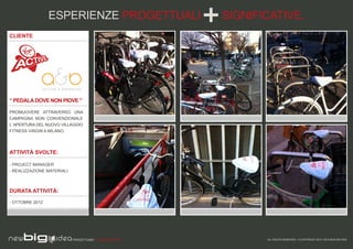 ESPERIENZE PROGETTUALI                  SIGNIFICATIVE.
CLIENTE




“ PEDALA DOVE NON PIOVE ”

PROMUOVERE ATTRAVERSO UNA
CAMPAGNA NON CONVENZIONALE
L’ APERTURA DEL NUOVO VILLAGGIO
FITNESS VIRGIN A MILANO.




ATTIVITÀ SVOLTE:

- PROJECT MANAGER
- REALIZZAZIONE MATERIALI



DURATA ATTIVITÀ:

- OTTOBRE 2012




                            PROGETTIAMO PER EMOZIONARE          ALL RIGHTS RESERVED - © COPYRIGHT 2010 / 2012 NEW BIG IDEA
 