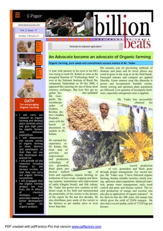 E-Paper
         WWW.ABDULKALAM.COM


           Vol. 2, Issue : 5

         Sunday, February 01,


                           Age
                           Didn’t
                           deter...
                                                        “Innovate to empower agriculture”


                           Double
                           Food
                                      An Advocate become an advocate of Organic farming
                           Produc-
                           tion…..b   Organic farming, pure seeds and commitment success mantra of Mr. Yadav

                           Sustain-
                                                                                       His mission was on preventing outbreak of
                           able
                           rural
                                      A man with passion in his eyes in his 60’s       diseases and pests and he never allows any
                           devel-
                           opment.
                                      was trying to meet Dr. Kalam as soon as the      weed to grow in the crop or on the field bunds.
                                      inaugural function of “Technology bank” is       Farmyard manure and compost are applied
                                      over at the National Institute of Rural De-      liberally. Green manure crop like dhaincha is
                                      velopment, Hyderabad on 20 Oct 2008, it          grown and incorporated. Suitable variety,
                                      appeared like yearning for one of those short    timely sowing and optimum plant population
                                      courtesy exchanges. But how this get to-         are followed. Low quantity of incorganic fertil-
                                      gether fur-                   ther unfolded!     izers, especially nitrogenous ones is applied.
                                      Mr. Gori-
                                      parthi Na-                                                      Mr. Yadav has successfully
               OATH                   rasimharaju                                                                obtained    the
           For encouraging            yadav     of
           Organic Farming
                                      Guduru,
                                      Krishna dis-
       1. I will carry out            trict (Andhra
          research on organic         Pradesh)
          farming and develop         came with the
          plant varieties which       bunch       of
          will give high yield        documents to
          for organic farmers
          with         minimum
                                      explain to Dr.
          expenditure.                Kalam.
       2. I will disseminate
          the success stories         He narrated his
          of organic farming          experience to
          to other districts          Dr. Kalam. His
          and panchayats, so          main area of
          that they can use           activities     are
          the techniques and          improvement
          process for                 and production
       3. I will provide all the
          resources including
                                      technology       of
          finance     to     the      rice, groundnut,                                                             record production
          farmers in-time, so         black gram, pro-                                        of rice, groundnut and black gram
          that they can carry         duction technol-                     ogy of      through proper management. For record out-
          out organic farming         fruits and vegetables, organic farming; in-      put, Mr. Yadav says “I have followed organic
          successfully.               troduction of new crops, cropping and farm-      farming, besides suitable varieties, timely sow-
       4. I will propagate that       ing systems; maintenance and improvement         ing, optimum plant population, balanced nutri-
          the organic farming         of cattle (Ongole breed); and fish culture.      tion, proper water management, early weed
          product are free            Mr. Yadav has grown new varieties of dif-        control and pests and disease control. The re-
          from the ill effects        ferent crops in his field and demonstrated       cord production of mango and coconut was
          of           chemical
          fertilizers        and
                                      the potentiality of the variety to the farmers   also due to application of organic manures”. In
          pesticides leading to       of the region for the last two decades. He       his farm he has the 400 years old mango tree
          better development          also distributes pure seeds of the variety to    which gives the yield of 23456 mangos. He
          of      market      for     the farmers as per market price or even          also had a record paddy yield of 17250 kgs per
          organic produce.            lower than that.                                 hectare.




PDF created with pdfFactory Pro trial version www.pdffactory.com
 