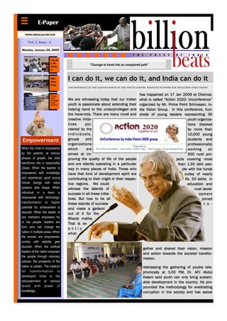 E-Paper
  WWW.ABDULKALAM.COM

     Vol. 2, Issue : 4

Monday, January 26, 2009


                       I can do
                       it, We
                       can do
                                                 “Courage to travel into an unexplored path”
                       it


                       India
                       Vision
                                  I can do it, we can do it, and India can do it
                       Group
                                  Unconference by the ignited minds of the youth leaders resolved to work for developed india vision


                       Trans-                                                        has happened on 17 Jan 2009 at Chennai,
                       form
                       through    We are witnessing today that our Indian            what is called “Action 2020: Unconference”
                       inter-
                       vention    youth is passionate about extending their          organized by Mr. Prime Point Srinivasan, In-
                                  helping hand to the underprivileged and            dia Vision Group. In this conference, hun-
                                      have-
                                  the have-nots. There are many novel and            dreds of young leaders representing 35
                                  creative initia-                                                                 youth organiza-
                                  tives      pio-                                                                  tions (backed
                                  neered by the                                                                    by more than
                                  individuals,                                                                     10,000 young
Empowerment                       groups     and                                                                   students and
                                  organizations                                                                    professionals)
When the child is empowered       which       are                                                                  working       on
by the parents, at various        aimed at im-                                                                     500 rural pro-
phases of growth, the child       proving the quality of life of the people                                 jects covering more
transforms into a responsible     and are silently operating in a particular                                 than 1.50 lakh peo-
citizen. When the teacher is      way in many places of India. Those who                                        ple with the funds
empowered with knowledge          have that kind of development spirit are                                        outlay of nearly
and experience, good young        contributing to their might in their respec-                                    Rs. 50 lakhs in
human beings with value           tive regions. We could                                                           education and
systems take shape. When          witness the islands of                                                                rural devel-
individual or a team is           success in all these initia-                                                             opment
empowered with technology,        tives. But how to tie all                                                                  joined
transformation to higher          these islands of success                                                                    t o -
potential for achievement is      and make a garland
assured. When the leader of       out of it for the
any institution empowers his      Bharat matha.
or her people, leaders are        That is ex-
born who can change the           a c t ly
nation in multiple areas. When    what
the women are empowered,
society with stability gets
assured. When the political
                                                                                        gether and shared their vision, mission
leaders of the nation empower
                                                                                        and action towards the societal transfor-
the people through visionary
                                                                                        mation.
policies, the prosperity of the
nation is certain. The medium                                                           Addressing the gathering of youths tele-
for transformation to                                                                   phonically at 3.00 PM, Dr. APJ Abdul
developed India is the                                                                  Kalam said youth can only bring sustain-
empowerment at various                                                                  able development in the country. He pro-
levels with power of                                                                    pounded the methodology for eradicating
knowledge.                                                                              corruption in the society and has asked
 