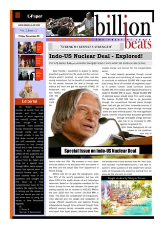 E-Paper
  WWW.ABDULKALAM.COM

    Vol. 2, Issue : 2

   Friday, November 07,



                        Indo-US
                        Nuclear               “Strength respects strength”
                        Deal




                      Advanced
                      Nuclear
                                   Indo-US Nuclear Deal - Explored!
                      Research
                      in India     Dr. APJ Abdul Kalam answers to questions ! why now? he explains in detail.

                                                                                           nuclear energy and bio-fuel for the transportation
                      Thorium
                                        Dear friends, I would like to answer to certain    sector.
                      based Fast
                      Breeder
                                   important questions from the youth and the common            The hydel capacity generated through normal
                      reactor
                                   citizens which I received by email, letter and also     water sources and inter-linking of rivers is expected
                                   during interactions for the benefit of understanding    to contribute an additional 50,000 MW. Large scale
                                   for the people, because the deal is through now         solar energy farms of hundreds of megawatts capac-
                                   without any hitch and got the approval of NSG, US       ity in certain number could contribute around
                                   Parliament and                                 India    55,000 MW. The nuclear power plants should have a
                                   has ratified                                            target of 50,000 MW of power. Atleast 64,000 MW
                                   with the                                                of electrical power should come from wind energy.
                                   agree-                                                  The balance 51,000 MW has to be generated
      Editorial                    ment                                                    through the conventional thermal plants through
                                   be-                                                     clean coal and gas and other renewable sources of
     Dr.    Kalam     received
                                                                                             energy such as Biomass, Power through municipal
number of emails from the
                                                                                            waste and solar thermal power. The most significant
people and from large
                                                                                           aspect, however would be that the power generated
number of youth regarding
                                                                                                           through renewable energy technolo-
the Indo-US nuclear deal.
                                                                                                            gies has to be increased to 28%
Even      though    he     has
                                                                                                              against the present 5%
answered many questions
                                                                                                                With these background let me
during interaction meetings,
                                                                                                                      answer to the questions
through media and also
                                                                                                                                    from one of
through emails, it was felt
that large number of youth
are still repeatedly asking
questions to him through
email and it was continuing.
Hence, it was decided to
collate all the questions and
                                                   Special Issue on Indo-US Nuclear Deal
get a simple but detailed
answer from Dr. Kalam and
                                   tween India and USA. My answers to many ques-           the emails which I have received from Mr. Nitin Goel,
bring out a special issue
                                   tions are based on my discussion with the experts in    from Mumbai (<schokhi@vsnl.com>). I will also re-
through Billion beats e-paper,
                                   the field and the actual data from Department of        spond to other questions of the people from various
hence this special issue on
                                   Atomic Energy.                                          walks of the people who asked me starting from 10
Indo-US Nuclear deal. We
                                        Before that let me give the background. India      years old boy who sent an email.
have covered most of the
                                   has 17% of the world’s population, but has only
questions and brought out                                                                        Simple strokes by Shreyas Navare
                                   about 0.8% of the world’s known oil and natural gas
this issue as a most
                                   resources. Based on the progress visualized for the
comprehensive issue for the
                                   nation during the next two decades, the power gen-
readers. We regret the delay
                                   erating capacity has to increase to 400,000 MW by
in brining out the issues in
                                   the year 2030 from the current 144,565 MW in
time, we assure you that we
                                   India. This takes into consideration of energy econo-
will strive hard to bring the
                                   mies planned and the design and production of
issues in time henceforth
                                   energy efficient equipments and systems. Energy
regularly.
                                   independence has got to be achieved through three                          Dr. Kalam’s Proximity to nature
    By
    V. Ponraj &
                                   different sources namely renewable energy (solar,
    Maj. Gen. R. Swaminathan       wind apart from hydro power), electrical power from
 