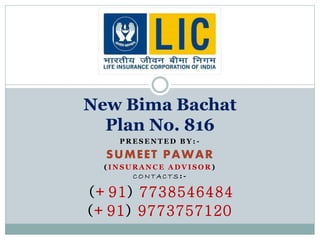 New Bima Bachat 
Plan No. 816 
PRESENTED BY: - 
SUMEET PAWAR 
( INSURANCE ADVISOR) 
CONTAC TS: - 
(+91) 7738546484 
(+91) 9773757120 
 