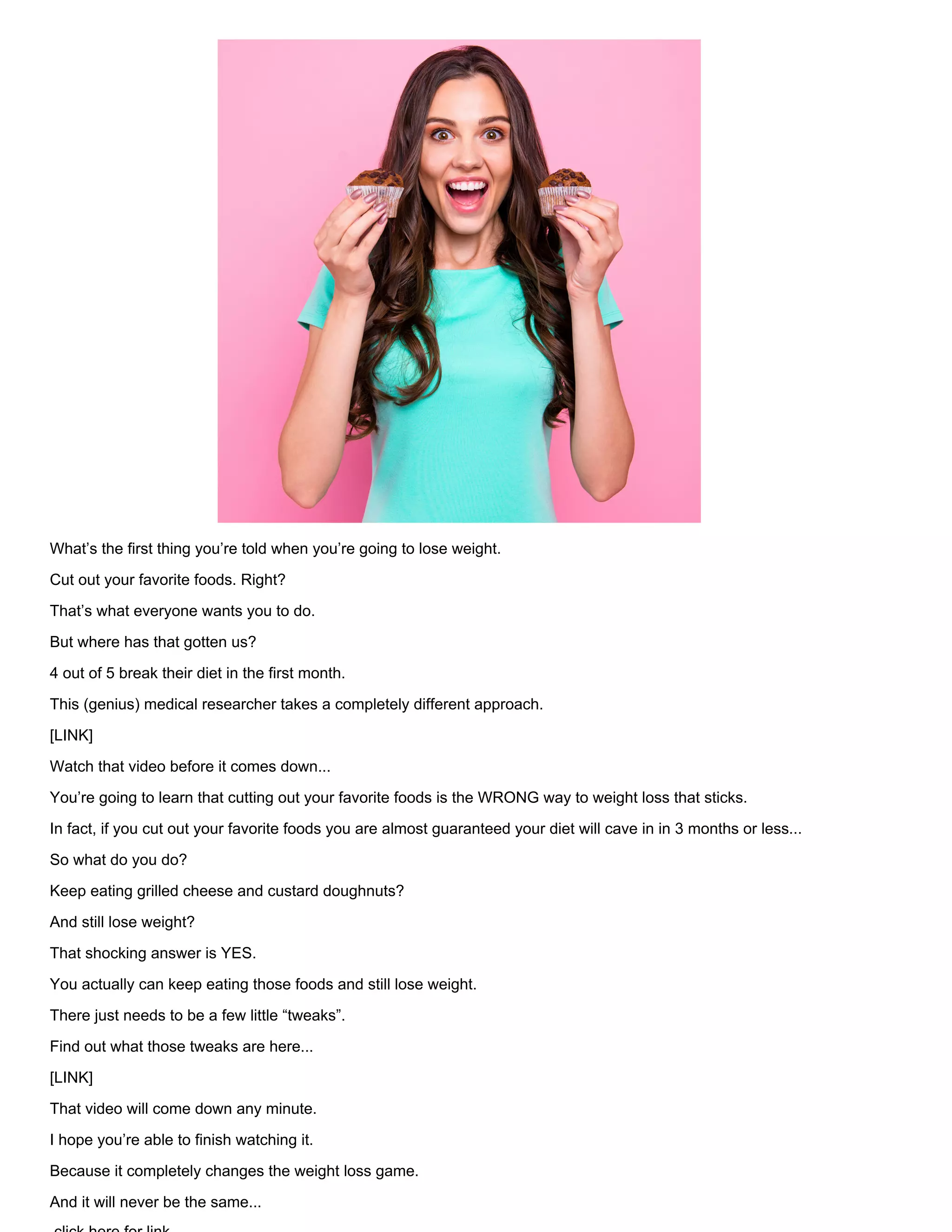 What’s the first thing you’re told when you’re going to lose weight.
Cut out your favorite foods. Right?
That’s what everyone wants you to do.
But where has that gotten us?
4 out of 5 break their diet in the first month.
This (genius) medical researcher takes a completely different approach.
[LINK]
Watch that video before it comes down...
You’re going to learn that cutting out your favorite foods is the WRONG way to weight loss that sticks.
In fact, if you cut out your favorite foods you are almost guaranteed your diet will cave in in 3 months or less...
So what do you do?
Keep eating grilled cheese and custard doughnuts?
And still lose weight?
That shocking answer is YES.
You actually can keep eating those foods and still lose weight.
There just needs to be a few little “tweaks”.
Find out what those tweaks are here...
[LINK]
That video will come down any minute.
I hope you’re able to finish watching it.
Because it completely changes the weight loss game.
And it will never be the same...
 