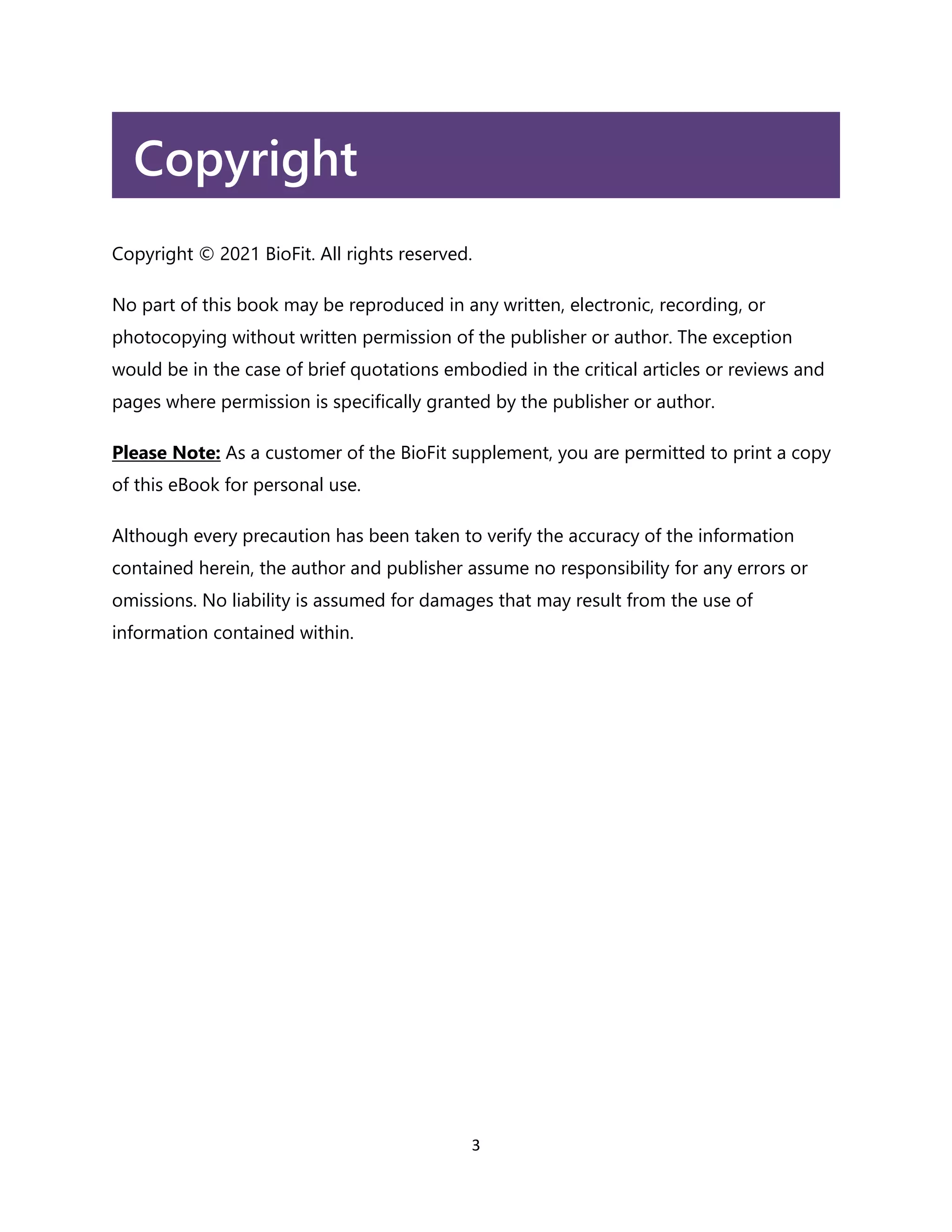 3
Copyright
Copyright © 2021 BioFit. All rights reserved.
No part of this book may be reproduced in any written, electronic, recording, or
photocopying without written permission of the publisher or author. The exception
would be in the case of brief quotations embodied in the critical articles or reviews and
pages where permission is specifically granted by the publisher or author.
Please Note: As a customer of the BioFit supplement, you are permitted to print a copy
of this eBook for personal use.
Although every precaution has been taken to verify the accuracy of the information
contained herein, the author and publisher assume no responsibility for any errors or
omissions. No liability is assumed for damages that may result from the use of
information contained within.
 