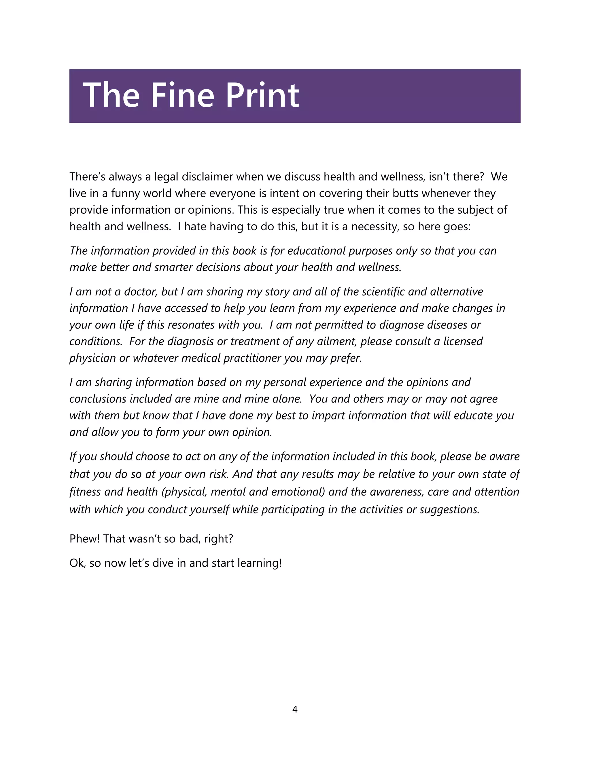 4
The Fine Print
There’s always a legal disclaimer when we discuss health and wellness, isn’t there? We
live in a funny world where everyone is intent on covering their butts whenever they
provide information or opinions. This is especially true when it comes to the subject of
health and wellness. I hate having to do this, but it is a necessity, so here goes:
The information provided in this book is for educational purposes only so that you can
make better and smarter decisions about your health and wellness.
I am not a doctor, but I am sharing my story and all of the scientific and alternative
information I have accessed to help you learn from my experience and make changes in
your own life if this resonates with you. I am not permitted to diagnose diseases or
conditions. For the diagnosis or treatment of any ailment, please consult a licensed
physician or whatever medical practitioner you may prefer.
I am sharing information based on my personal experience and the opinions and
conclusions included are mine and mine alone. You and others may or may not agree
with them but know that I have done my best to impart information that will educate you
and allow you to form your own opinion.
If you should choose to act on any of the information included in this book, please be aware
that you do so at your own risk. And that any results may be relative to your own state of
fitness and health (physical, mental and emotional) and the awareness, care and attention
with which you conduct yourself while participating in the activities or suggestions.
Phew! That wasn’t so bad, right?
Ok, so now let’s dive in and start learning!
 