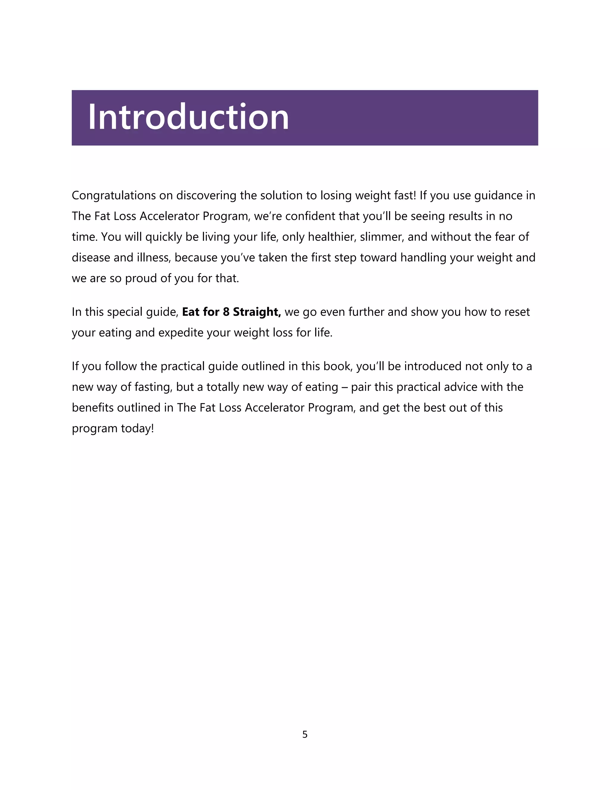 5
Introduction
Congratulations on discovering the solution to losing weight fast! If you use guidance in
The Fat Loss Accelerator Program, we’re confident that you’ll be seeing results in no
time. You will quickly be living your life, only healthier, slimmer, and without the fear of
disease and illness, because you’ve taken the first step toward handling your weight and
we are so proud of you for that.
In this special guide, Eat for 8 Straight, we go even further and show you how to reset
your eating and expedite your weight loss for life.
If you follow the practical guide outlined in this book, you’ll be introduced not only to a
new way of fasting, but a totally new way of eating – pair this practical advice with the
benefits outlined in The Fat Loss Accelerator Program, and get the best out of this
program today!
 