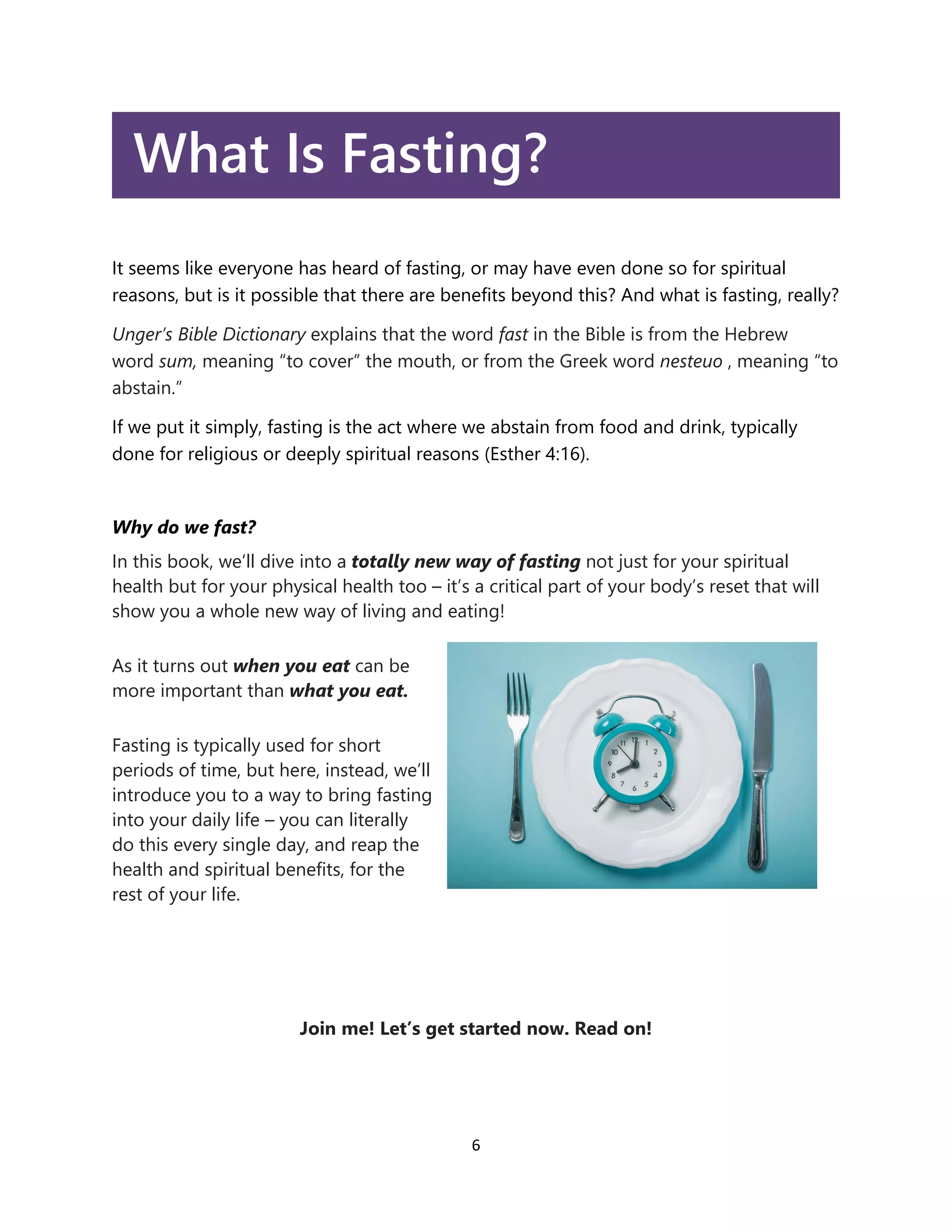 6
What Is Fasting?
It seems like everyone has heard of fasting, or may have even done so for spiritual
reasons, but is it possible that there are benefits beyond this? And what is fasting, really?
Unger’s Bible Dictionary explains that the word fast in the Bible is from the Hebrew
word sum, meaning “to cover” the mouth, or from the Greek word nesteuo , meaning “to
abstain.”
If we put it simply, fasting is the act where we abstain from food and drink, typically
done for religious or deeply spiritual reasons (Esther 4:16).
Why do we fast?
In this book, we’ll dive into a totally new way of fasting not just for your spiritual
health but for your physical health too – it’s a critical part of your body’s reset that will
show you a whole new way of living and eating!
As it turns out when you eat can be
more important than what you eat.
Fasting is typically used for short
periods of time, but here, instead, we’ll
introduce you to a way to bring fasting
into your daily life – you can literally
do this every single day, and reap the
health and spiritual benefits, for the
rest of your life.
Join me! Let’s get started now. Read on!
 