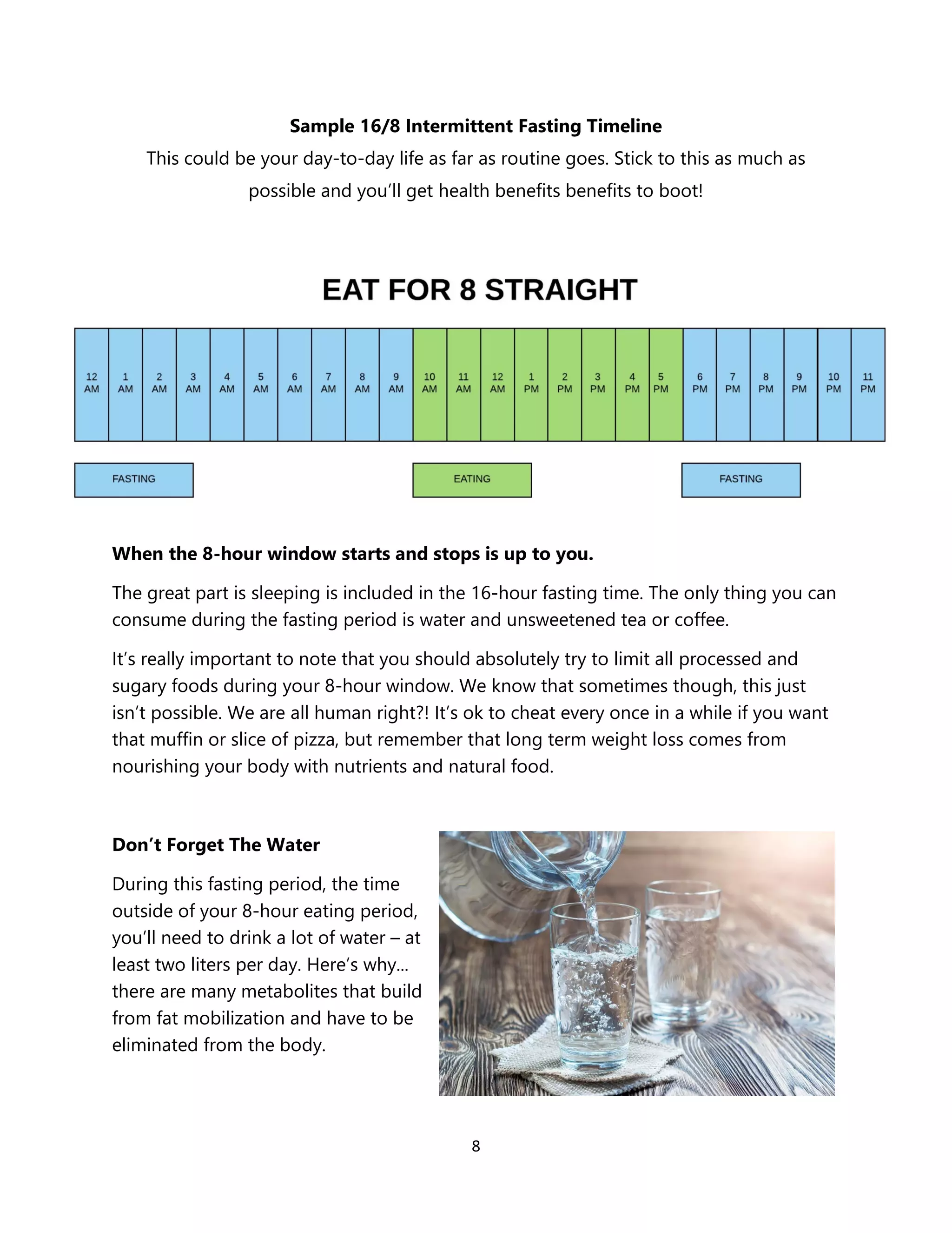 8
Sample 16/8 Intermittent Fasting Timeline
This could be your day-to-day life as far as routine goes. Stick to this as much as
possible and you’ll get health benefits benefits to boot!
When the 8-hour window starts and stops is up to you.
The great part is sleeping is included in the 16-hour fasting time. The only thing you can
consume during the fasting period is water and unsweetened tea or coffee.
It’s really important to note that you should absolutely try to limit all processed and
sugary foods during your 8-hour window. We know that sometimes though, this just
isn’t possible. We are all human right?! It’s ok to cheat every once in a while if you want
that muffin or slice of pizza, but remember that long term weight loss comes from
nourishing your body with nutrients and natural food.
Don’t Forget The Water
During this fasting period, the time
outside of your 8-hour eating period,
you’ll need to drink a lot of water – at
least two liters per day. Here’s why...
there are many metabolites that build
from fat mobilization and have to be
eliminated from the body.
 