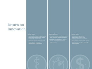 Return on
Innovation
             Clinical Return                            Workflow Return                             Financial Return
             •	 Increased	confidence	in	quantitative	   •	 Fast	and	consistent	perfusion	results	   •	 Accurate	and	reproducible	
                results with automatic daily quality       with automatic cardiac registration         quantification attracts more
                control with normalization                                                             referring physicians and patients
                                                        •	 Generate	simultaneous	PET	and	CT	
             •	 Enhanced	precision	in	staging	and	         results with intelligent one-click       •	 Grow	beyond	oncology	with	unique	
                follow-up with inter-user                  segmentation                                quantitative offerings in neurology
                reproducibility of SUV values                                                          and cardiology




                                                                                                                                  11
 