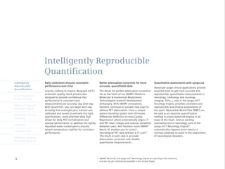 Intelligently Reproducible
                      Quantification
Intelligently         Daily calibration ensures consistent             Better attenuation correction for more             Quantitative assessments with syngo.via
Reproducible          performance over time                            accurate, quantifiable data
                                                                                                                          Advanced syngo clinical applications provide
Quantification
                      Leaving	nothing	to	chance,	Biograph	mCT’s	       The desire for perfect attenuation correction      essential tools to get more accurate and
                      automatic quality check process was              lies at the heart of our SMART (Siemens            reproducible, quantifiable measurements in
Finest Volumetric
                      designed to provide confidence that              Molecular & Anatomical Registration                neurology, cardiology and oncology
Image Accuracy
                      performance is consistent and                    Technologies) research development                 imaging. SUVpeak, new in the syngo.mCT
                      measurements are accurate, day after day.        philosophy. With SMART innovations,                Oncology Engine, provides consistent and
Minimum Dose and
                      With	Quanti•QC,	you	can	begin	each	day	          Siemens continues to pioneer new ways to           reproducible quantitative assessments of
Maximum Speed
                      knowing that overnight your scanner was          address PET attenuation. From a unique             hot spots. Myocardial Blood Flow (MBF) can
                      calibrated and tuned to precisely the right      patient handling system that eliminates            be used as an absolute quantification
Engineered Clinical
                      specifications, using phantom data that          differential deflection to Auto Cardiac            method to assess balanced disease in all
Flexibility
                      allows for daily PET normalization and           Registration which automatically aligns CT         areas of the heart. And an exciting
                      optimal performance. In addition the tightly     and PET heart images and reduces variability       quantative tool in neurology, part of the
syngo.via
                      regulated water-cooled gantry ensures            between users. And Siemens novel SMART             syngo.mCT Neurology Engine*,
                      system temperature stability for consistent      Neuro AC enables you to correct                    automatically registers brain data to a
Customer Care
                      performance.                                     neurological PET data without a CT scan*.          normals database to assist in the assessment
                                                                       The result in each case is accurate                of neurological disorders.
Molecular Imaging
                                                                       attenuation correction and reliable
Biomarker Research
                                                                       quantitative measurements.




12                                                                   * SMART Neuro AC and syngo.mCT Neurology Engine are pending 510k clearance,
                                                                       and are not yet commercial available in the United States.
 