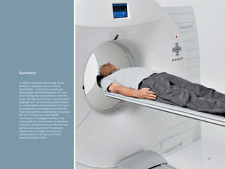 Summary

In order to help physicians make sound
decisions, imaging must not only be
quantifiable – it must be accurate and
reproducible. Siemens Biograph mCT has
been intelligently engineered to meet this
need. The new technologies incorporated in
Biograph mCT are an exciting step forward
in furthering the understanding of disease,
its progression and response to treatment.
From daily system normalization and precise
PET and CT alignment with SMART
innovations to intelligent software that
assists with the interpretation of dementia,
evaluation of balanced myocardial disease
and accurate assessment of treatment
response on oncology. Accuracy and
reproducibility is the key to precisely
assessing disease status.




                                               13
 