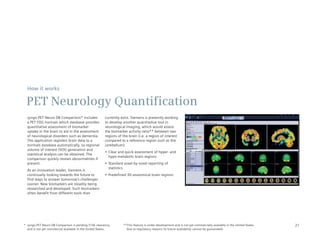 How it works

 PET Neurology Quantification
  syngo.PET Neuro DB Comparison* includes              currently exist. Siemens is presently working
  a PET FDG normals which database provides            to develop another quantitative tool in
  quantitative assessment of biomarker                 neurological imaging, which would assess
  uptake in the brain to aid in the assessment         the biomarker activity ratio** between two
  of neurological disorders such as dementia.          regions of the brain (i.e. a region of interest
  The application registers brain data to a            compared to a reference region such as the
  normals database automatically, so regional          cerebellum).
  volume of interest (VOI) generation and
                                                       •	 Clear	and	quick	assessment	of	hyper-	and	
  statistical analysis can be obtained. The
                                                          hypo-metabolic	brain	regions
  comparison quickly reveals abnormalities if
  present.                                             •	 Standard	voxel-by-voxel	reporting	of	
                                                          statistics
  As an innovation leader, Siemens is
  continually looking towards the future to            •	 Predefined	3D	anatomical	brain	regions
  find ways to answer tomorrow’s challenges
  sooner. New biomarkers are steadily being
  researched and developed. Such biomarkers
  often benefit from different tools than




* syngo.PET Neuro DB Comparison is pending 510k clearance,        **This feature is under development and is not yet commercially available in the United States.   21
  and is not yet commercial available in the United States.         Due to regulatory reasons its future availability cannot be guaranteed.
 