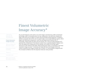 Finest Volumetric
                       Image Accuracy*
Intelligently           An accurate diagnosis starts with an accurate image in all dimensions. With conventional
Reproducible            technology, small or low-grade lesions can go undetected or lose definition towards the
Quantification          edge of the FOV and are subject to motion blurring thereby lowing diagnostic confidence.
                        Siemens recognizes that at the core of a good image is an accurate detection system, which
Finest Volumetric       begins with optimized components. From the very beginning of Siemens PET·CT
Image Accuracy          technology, image quality has been the first priority, this is still true today. Biograph mCT
                        optimizes the components of the detection system into a superbly designed imaging chain.
Minimum Dose and        From	the	design	and	configuration	of	the	isotropic	LSO	crystals	to	the	high	speed	
Maximum Speed           electronics to the industry’s best 400 x 400 reconstruction matrix, all resulting in the finest
                        volumetric image accuracy*. Combined with high definition technologies that bring
Engineered Clinical     uniform resolution and images virtually free of motion, it’s now possible to diagnose with
Flexibility             the increased confidence that this exquisite molecular clarity provides.

syngo.via

Customer Care

Molecular Imaging
Biomarker Research




26                    * Based on competitive literature available
                        at time of publication. Data on file.
 