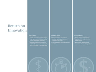 Return on
Innovation
             Clinical Return                             Workflow Return                            Financial Return
             •	 Superb	visualization,	particularly	of	   •	 Reduced	time	to	image	review	           •	 Attract	patients	and	referring	
                small tumors with industry-leading          enabled by fast and consistent             physicians with high-definition
                87 mm3 volumetric resolution*               reconstruction times                       image quality
             •	 Increased	diagnostic	confidence	         •	 One-click	gating	integrated	in	daily	   •	 Reduction	of	false	negatives	
                with the finest uniform resolution*         routine                                    associated with breathing artifacts
                and a 4x increase in signal-to-noise




                                                                                                                                  27
 