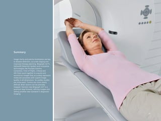 Summary

Image clarity and precise localization are key
to disease detection, accurate staging and
improved therapy planning. Biograph mCT’s
OptisoHD Detection System and innovative
technologies	like	Prompts	Gamma	
Correction, Time of Flight, z-Sharp and
HD·Chest work together to acquire and
reconstruct images that accurately represent
molecular processes with superb image
quality in all dimensions. So cardiac studies
are more exact. Tumors are more clearly
defined. Brain lesions can be precisely
mapped. Siemens new Biograph mCT is a
quantum leap forward, refining images and
setting another new standard in diagnostic
imaging.




                                                 29
 