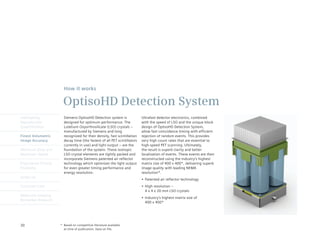 How it works

                       OptisoHD Detection System
Intelligently           Siemens OptisoHD Detection system is               Ultrafast detector electronics, combined
Reproducible            designed for optimum performance. The              with	the	speed	of	LSO	and	the	unique	block	
Quantification          Lutetium	Oxyorthosilicate	(LSO)	crystals	–	        design of OptisoHD Detection System,
                        manufactured by Siemens and long                   allow fast coincidence timing with efficient
Finest Volumetric       recognized for their density, fast scintillation   rejection of random events. This provides
Image Accuracy          decay time (the fastest of all PET scintillators   very high count rates that are essential to
                        currently in use) and light output – are the       high-speed PET scanning. Ultimately,
Minimum Dose and        foundation of the system. These isotropic          the result is superb clarity and better
Maximum Speed           LSO	crystal	elements	are	tightly	packed	and	       localization of events. These events are then
                        incorporate Siemens patented air reflector         reconstructed using the industry’s highest
Engineered Clinical     technology which optimizes the light output        matrix size of 400 x 400*, delivering superb
Flexibility             for even greater timing performance and            image quality with leading NEMA
                        energy resolution.                                 resolution*.
syngo.via
                                                                           •	 Patented	air	reflector	technology
Customer Care                                                              •	 High	resolution	–
                                                                              4	x	4	x	20	mm	LSO	crystals
Molecular Imaging
                                                                           •	 Industry’s	highest	matrix	size	of	
Biomarker Research
                                                                              400 x 400*




30                    * Based on competitive literature available
                        at time of publication. Data on file.
 