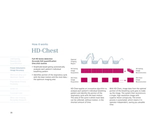 How it works

                      HD·Chest




                                                                                               ex h a
                                                                                         ale
                                                                                       inh


                                                                                                 le
Intelligently         Full HD lesion detection                         Optimal
Reproducible          Accurate SUV quantification                      Imaging
Quantification        One-click routine                                Region

                      •	 Amplitude	based	gating	automatically
Finest Volumetric                                                      4D	Gating                                                                    4D	Gating
                         analyzes each patient’s individual
Image Accuracy                                                         Image                                                                        Image
                         breathing pattern
                                                                       Acquisition                                                                  Reconstruction
Minimum Dose and      •	 Identifies	portion	of	the	respiratory	cycle
Maximum Speed            with the least motion and the most data –     HD·Chest                                                                     HD·Chest
                         the optimum imaging area                      Image                                                                        Image
Engineered Clinical                                                    Acquisition                                                                  Reconstruction
Flexibility

syngo.via                                                              HD·Chest applies an innovative algorithm to   With HD·Chest, image data from the optimal
                                                                       analyze each patient’s individual breathing   portion of the breathing cycle goes to make
Customer Care                                                          pattern and identify the portion of the       up the image. The system then reconstructs
                                                                       respiratory cycle with the least motion.      a single, high resolution image with
Molecular Imaging                                                      This area of the cycle is where most data     superior lesion conspicuity. The entire
Biomarker Research                                                     can be collected, without motion, in the      process is automated, which means it is
                                                                       shortest amount of time.                      operator independent, saving you valuable
                                                                                                                     time.



38
 