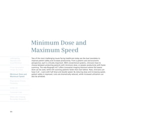 Minimum Dose and
                      Maximum Speed
Intelligently         Two of the most challenging issues facing healthcare today are the dual mandates to
Reproducible          improve patient safety and increase productivity. From a patient care and economic
Quantification        perspective, each is critically important. With conventional systems, clinicians have to
                      choose between protecting patients with minimum dose, or greater productivity with faster
Finest Volumetric     scanning. The new Biograph mCT offers innovative imaging solutions where the lowest
Image Accuracy        dose can be used, while still scanning patients faster than ever before. Now, clinicians can
                      have it all – scans with half dose and double speed. By reducing dose and increasing speed,
Minimum Dose and      patient safety is improved, costs are dramatically reduced, while increased utilization can
Maximum Speed         also be achieved.

Engineered Clinical
Flexibility

syngo.via

Customer Care

Molecular Imaging
Biomarker Research




44
 