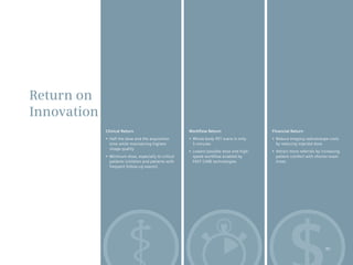 Return on
Innovation
             Clinical Return                            Workflow Return                     Financial Return
             •	 Half	the	dose	and	the	acquisition	      •	 Whole-body	PET	scans	in	only     •	 Reduce	imaging	radioisotope	costs	
                time while maintaining highest             5 minutes                           by reducing injected dose
                image quality
                                                        •	 Lowest	possible	dose	and	high-   •	 Attract	more	referrals	by	increasing	
             •	 Minimum	dose,	especially	to	critical	      speed workflow enabled by           patient comfort with shorter exam
                patients (children and patients with       FAST CARE technologies              times
                frequent follow-up exams)




                                                                                                                           45
 