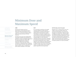 Minimum Dose and
                      Maximum Speed
Intelligently         CARE                                            FAST                                               Half the dose, twice the speed
Reproducible
                      Achieving the highest technical                 An increasingly competitive and rapidly            Biograph mCT is meeting both of the core
Quantification
                      performance is only important when it           changing healthcare market requires                needs of improving patient safety and
                      meets the needs of the patient and our          improvements in quality and throughput.            increasing productivity, at the same time,
Finest Volumetric
                      customers. In molecular imaging, patient        Utilizing FAST (Fully Assisting Scanner            through our commitment: “Minimum Dose
Image Accuracy
                      safety translates primarily into dose           Technologies) innovations, typically time          and Maximum Speed.” By combining FAST
                      reduction.                                      consuming and complex procedures during            and CARE technologies, Biograph mCT offers
Minimum Dose and
                                                                      the scan process are extremely simplified          innovative imaging solutions enabling half
Maximum Speed         Principles	such	as	“As	Low	as	Reasonably	
                                                                      and automated, not only improving                  the dose to be used while doubling the scan
                      Achievable”	(ALARA)	have	developed	as	a	
                                                                      workflow efficiency and scanner utilization,       speed. By reducing dose and increasing
Engineered Clinical   guideline to reduce all radiation exposure to
                                                                      but optimizing the overall clinical outcome        speed, costs are dramatically reduced, while
Flexibility           the lowest possible level. With CARE
                                                                      by creating reproducible results, making           increased utilization can also be achieved.
                      (Combined Applications to Reduce
                                                                      diagnosis more reliable and reducing patient
syngo.via             Exposure), Siemens has been highly
                                                                      burden through streamlined examinations.
                      successful in integrating many innovations
                                                                      In addition, faster scans result in less patient
Customer Care         into the Siemens scanners that significantly
                                                                      motion, so image quality and the overall
                      reduce radiation dose in comparison to
                                                                      patient experience can be optimized.
Molecular Imaging     other systems available on the market.
Biomarker Research




46
 
