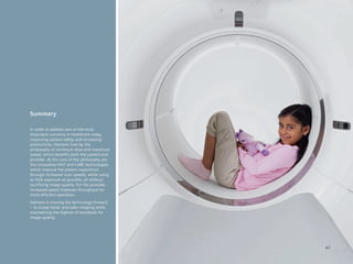 Summary

In order to address two of the most
important concerns in healthcare today,
improving patient safety and increasing
productivity, Siemens lives by the
philosophy of minimum dose and maximum
speed, which benefits both the patient and
provider. At the core of this philosophy are
the innovative FAST and CARE technologies
which improve the patient experience
through increased scan speeds, while using
as little exposure as possible, all without
sacrificing image quality. For the provider,
increased speed improves throughput for
more efficient operation.
Siemens is moving the technology forward
– to create faster and safer imaging while
maintaining the highest of standards for
image quality.




                                               47
 