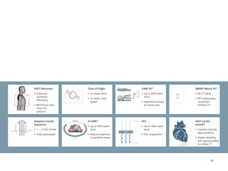 FAST Planning*                             Time of Flight                           CARE kV*                     SMART Neuro AC*
                                                                            70 kV
                                                                            80 kV
•	 Improves	                               •	 2x	lower	dose                         •	 Up	to	60%	lower	          •	 No	CT	dose
                      T1
                                                                           100 kV
                                                                           120 kV                           NO
   workflow                                                                140 kV      dose                 CT
                                      T2
                                           •	 2x	faster	scan	                                                    •	 PET	attenuation	
   efficiency
                                              speed                                 •	 Optimize	 ontrast-
                                                                                                c                   correction
•	 Minimizes	wait	                                                                     to-noise-ratio               without CT
   times for
   patients


Adaptive Cardio            X-ray low
                                           X-CARE*                       X-ray      UFC                          FAST Cardio
Sequence                                                                                                         wizard*
                                           •	 Up	to	60%	lower	                      •	 Up	to	30%	lower	
•	 1	–	3	mSv	Cardio                           dose                                     dose                      •	 Intuitive	step-by-
                                                                   UFC                                              step guidance
•	 Fully	automated                         •	 Reduce	exposure	                      •	 Fast	acquisition
                           X-ray on
                                              in sensitive areas                                                 •	 Higher	reliability	
                                                                                                                    and reproducibility
                                                                         Light
                                                                                                                    in cardiac CT




                                                                                                                               49
 