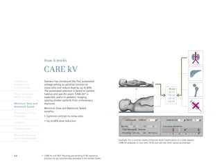 How it works

                       CARE kV
Intelligently           Siemens has introduced the first automated
Reproducible            voltage setting to optimize contrast-to-
Quantification          noise-ratio and reduce dose by up to 60%.
                                                                                                                                         70 kV
                        The automated selection is based on patient                                                                      80 kV
Finest Volumetric       habitus and specific exam. CARE kV* is                                                                          100 kV
Image Accuracy          especially useful in pediatric imaging,                                                                         120 kV
                        sparing smaller patients from unnecessary                                                                       140 kV
Minimum Dose and        exposure.
Maximum Speed
                        Minimum Dose and Maximum Speed
                        benefits:
Engineered Clinical
Flexibility             •	 Optimize	contrast-to-noise-ratio
                        •	 Up	to	60%	dose	reduction
syngo.via

Customer Care

Molecular Imaging
Biomarker Research
                                                                                       Example: For a contrast media enhanced vessel examination of a small patient,
                                                                                       CARE kV proposes to scan with 70 kV and sets the other values accordingly.




54                    * CARE kV and FAST Planning are pending 510k clearance,
                        and are not yet commercially available in the United States.
 