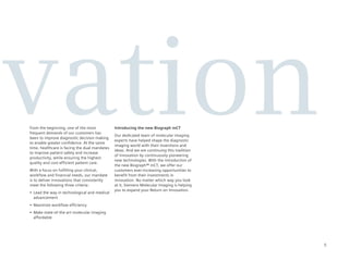 ovation
 From the beginning, one of the most
 frequent demands of our customers has
 been to improve diagnostic decision making
 to enable greater confidence. At the same
 time, healthcare is facing the dual mandates
 to improve patient safety and increase
 productivity, while ensuring the highest
 quality and cost-efficient patient care.
                                                 Introducing the new Biograph mCT
                                                 Our dedicated team of molecular imaging
                                                 experts have helped shape the diagnostic
                                                 imaging world with their inventions and
                                                 ideas. And we are continuing this tradition
                                                 of innovation by continuously pioneering
                                                 new technologies. With the introduction of
                                                 the new Biograph™ mCT, we offer our
 With a focus on fulfilling your clinical,       customers ever-increasing opportunities to
 workflow and financial needs, our mandate       benefit from their investments in
 is to deliver innovations that consistently     innovation. No matter which way you look
 meet the following three criteria:              at it, Siemens Molecular Imaging is helping
                                                 you to expand your Return on Innovation.
 •	 Lead	the	way	in	technological	and	medical	
    advancement
 •	 Maximize	workflow	efficiency
 •	 Make	state-of-the-art	molecular	imaging	
    affordable




                                                                                               5
 