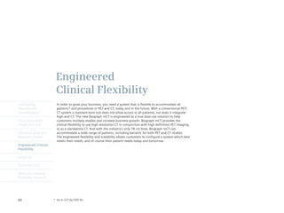 Engineered
                       Clinical Flexibility
Intelligently           In order to grow your business, you need a system that is flexible to accommodate all
Reproducible            patients* and procedures in PET and CT, today and in the future. With a conventional PET/
Quantification          CT system a standard bore size does not allow access to all patients, nor does it integrate
                        high-end CT. The new Biograph mCT is engineered as a true dual-use solution to help
Finest Volumetric       customers multiply studies and increase business growth. Biograph mCT provides the
Image Accuracy          clinical flexibility to use high resolution CT in conjunction with high definition PET imaging,
                        or as a standalone CT. And with the industry’s only 78 cm bore, Biograph mCT can
Minimum Dose and        accommodate a wide range of patients, including bariatric for both PET and CT studies.
Maximum Speed           The engineered flexibility and scalability allows customers to configure a system which best
                        meets their needs, and of course their patient needs today and tomorrow.
Engineered Clinical
Flexibility

syngo.via

Customer Care

Molecular Imaging
Biomarker Research




60                    * Up to 227 kg (500 lb)
 