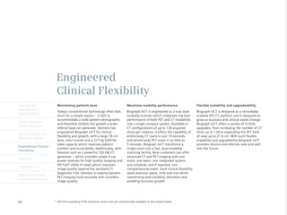 Engineered
                       Clinical Flexibility
Intelligently           Maximizing patients base                                Maximize modality performance                      Flexible scalability and upgradeability
Reproducible
                        Today’s conventional technology often falls             Biograph mCT is engineered as a true dual-         Biograph mCT is designed as a remarkably
Quantification
                        short for a simple reason – it fails to                 modality scanner which integrates the best         scalable PET·CT platform and is designed to
                        accommodate a wide patient demographic                  performance of both PET and CT modalities          grow as business and clinical needs change.
Finest Volumetric
                        and therefore inhibits the growth a wider               into a single compact system. Available in         Biograph mCT offers a variety of in-field
Image Accuracy
                        referral base can generate. Siemens has                 CT configurations of up to 128 acquired            upgrades, from increasing the number of CT
                        engineered Biograph mCT for clinical                    slices per rotation, it offers the capability of   slices up to 128 to expanding the PET field
Minimum Dose and
                        flexibility and growth, with a large 78 cm              entire-body CT scans in just 10 seconds,           of view up to 21.6 cm. With such flexible
Maximum Speed
                        bore, short tunnel and a 227 kg (500 lb)                and whole-body PET scans in as little as           scalability and upgradability Biograph mCT
                        table capacity which improves patient                   5 minutes. Biograph mCT transforms a               provides returns and referrals now and well
Engineered Clinical
                        comfort and accessibility. Additionally, with           single room into a fast, dual-modality             into the future.
Flexibility
                        features such as a powerful 100 kW CT                   scanning facility. Now customers can offer
                        generator – which provides ample X-ray                  advanced CT and PET imaging with one
syngo.via
                        power reserves for high quality imaging and             room; one team; one integrated system;
                        HD FoV* (field of view) which improves                  one schedule; and if required, one
Customer Care
                        image quality beyond the standard CT                    comprehensive exam. Such clinical flexibility
                        diagnostic FoV, Siemens is making bariatric             saves precious space, time and cost while
Molecular Imaging
                        PET imaging more accurate with excellent                maximizing dual-modality utilization and
Biomarker Research
                        image quality.                                          enabling business growth.




62                    * HD FoV is pending 510k clearance, and is not yet commercially available in the United States.
 