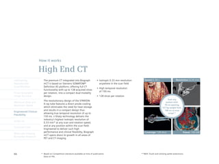 How it works

                      High End CT
Intelligently            The premium CT integrated into Biograph                   •	 Isotropic	0.33	mm	resolution	      Speed 0.30 s                     Resolution 0.24 mm
Reproducible             mCT is based on Siemens SOMATOM®                             anywhere in the scan field
Quantification           Definition AS platform, offering full CT
                                                                                   •	 High	temporal	resolution	
                         functionality with up to 128 acquired slices
                                                                                      of 150 ms
Finest Volumetric        per rotation, into a compact dual modality
Image Accuracy           design.                                                   •	 128	slices	per	rotation
                                                                                                                                                 Scan any
                         The revolutionary design of the STRATON
Minimum Dose and                                                                                                                               patient with:
                         X-ray tube features a direct anode cooling                                                                           78 cm opening,
Maximum Speed
                         which eliminates the need for heat storage                                                                         227 kg weight limit,
                         and results in a compact design thus                                                                                 198 cm co-scan
Engineered Clinical
                         allowing true temporal resolution of up to                                                                               range**
Flexibility
                         150 ms. z-Sharp technology delivers the
                         industry’s highest isotropic resolution of
syngo.via
                         0.33 mm* at any scan and rotation speed,
                         and at any position within the scan field.
Customer Care
                         Engineered to deliver such high
                         performance and clinical flexibility, Biograph                                                  Coverage 128-slice                        Power 100 kW
Molecular Imaging
                         mCT opens doors to growth in all areas of
Biomarker Research
                         PET and CT imaging.




66                     *	 Based	on	Competitive	Literature	available	at	time	of	publication.	                          **With TrueV and utilizing pallet extensions.
                          Data on file.
 
