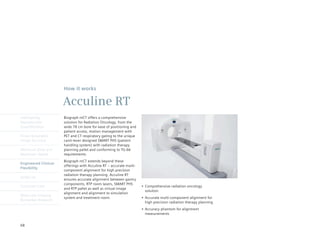 How it works

                      Acculine RT
Intelligently         Biograph mCT offers a comprehensive
Reproducible          solution for Radiation Oncology, from the
Quantification        wide 78 cm bore for ease of positioning and
                      patient access, motion management with
Finest Volumetric     PET and CT respiratory gating to the unique
Image Accuracy        canti-lever designed SMART PHS (patient
                      handling system) with radiation therapy
Minimum Dose and      planning	pallet	and	conforming	to	TG-66	
Maximum Speed         requirements.
                      Biograph mCT extends beyond these
Engineered Clinical
                      offerings with Acculine RT – accurate multi-
Flexibility
                      component alignment for high precision
                      radiation therapy planning. Acculine RT
syngo.via
                      ensures accurate alignment between gantry
                      components, RTP room lasers, SMART PHS
Customer Care                                                        •	 Comprehensive	radiation	oncology	
                      and RTP pallet as well as virtual image
                                                                        solution
                      alignment and alignment to simulation
Molecular Imaging
                      system and treatment room.                     •	 Accurate	multi-component	alignment	for	
Biomarker Research
                                                                        high precision radiation therapy planning
                                                                     •	 Accuracy	phantom	for	alignment	
                                                                        measurements


68
 