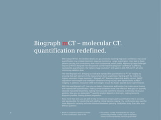Biograph mCT – molecular CT.
    quantification redefined.
              With today’s PET/CT, the smallest details can go unnoticed, lowering diagnostic confidence. Inaccurate
              quantification	may	mislead	treatment	response	monitoring.	Longer	examination	times	lead	to	fewer	
              patients per day, and unnecessary dose could compromise patient safety. Addressing these challenges
              requires a PET/CT designed from the ground up that improves diagnostic confidence by offering
              reproducible quantification, the highest image resolution* and speed in both PET and CT, all while
              minimizing radiation dose.
              The new Biograph mCT. Bringing accurate and reproducible quantification to PET·CT imaging by
              ensuring that each element of the measurement chain is optimized. Starting with the industry’s
              highest volumetric image resolution*, Biograph mCT features unique daily quality control, SMART
              registration technologies and intelligent software to bring accuracy and reproducibility to PET/CT
              imaging. In addition, innovative CARE technologies ensure the lowest possible dose is administered.
              With the new Biograph mCT, now you can detect, characterize and monitor the tiniest cancer lesions
              with reproducible quantification, making cancer treatment more cost effective. Now you can quantify
              absolute myocardial blood flow, making more accurate treatment decisions, minimizing risk to your
              patients. Now you can potentially** quantify amyloid deposits in the brain, making dementia
              diagnosis possible, slowing disease progression.
              Now, more than ever, you are able to rely on molecular imaging with quantification that is accurate
              and reproducible. For results that will redefine clinical decision making. The confirmation you need for
              more diagnostic certainty and more informed treatment planning. Study after study. Scan after scan.
              Without question.


6           * Based on competitive literature available    **This product is under development and is not yet
              at time of publication. Data on file.          commercially available in the U.S. Due to regulatory
                                                             reasons its future availability cannot be guaranteed.
 