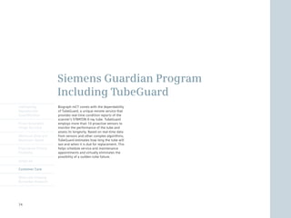 Siemens Guardian Program
                      Including TubeGuard
Intelligently         Biograph mCT comes with the dependability
Reproducible          of	TubeGuard,	a	unique	remote	service	that	
Quantification        provides real-time condition reports of the
                      scanner’s	STRATON	X-ray	tube.	TubeGuard	
Finest Volumetric     employs more than 10 proactive sensors to
Image Accuracy        monitor the performance of the tube and
                      assess its longevity. Based on real-time data
Minimum Dose and      from sensors and other complex algorithms,
Maximum Speed         TubeGuard	estimates	how	long	the	tube	will	
                      last and when it is due for replacement. This
Engineered Clinical   helps schedule service and maintenance
Flexibility           appointments and virtually eliminates the
                      possibility of a sudden tube failure.
syngo.via

Customer Care

Molecular Imaging
Biomarker Research




74
 