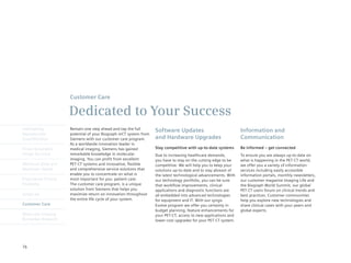 Customer Care

                      Dedicated to Your Success
Intelligently         Remain one step ahead and tap the full       Software Updates                              Information and
Reproducible          potential of your Biograph mCT system from
Quantification        Siemens with our customer care program.      and Hardware Upgrades                         Communication
                      As a worldwide innovation leader in
Finest Volumetric     medical imaging, Siemens has gained          Stay competitive with up-to-date systems      Be informed – get connected
Image Accuracy        remarkable knowledge in molecular            Due to increasing healthcare demands,         To ensure you are always up-to-date on
                      imaging. You can profit from excellent       you have to stay on the cutting edge to be    what is happening in the PET·CT world,
Minimum Dose and      PET·CT systems and innovative, flexible      competitive. We will help you to keep your    we offer you a variety of information
Maximum Speed         and comprehensive service solutions that     solutions up-to-date and to stay abreast of   services including easily accessible
                      enable you to concentrate on what is         the latest technological advancements. With   information portals, monthly newsletters,
Engineered Clinical   most important for you: patient care.        our technology portfolio, you can be sure     our	customer	magazine	Imaging	Life	and	
Flexibility           The customer care program, is a unique       that workflow improvements, clinical          the Biograph World Summit, our global
                      solution from Siemens that helps you         applications and diagnostic functions are     PET·CT users forum on clinical trends and
syngo.via             maximize return on innovation throughout     all embedded into advanced technologies       best practices. Customer communities
                      the entire life cycle of your system.        for equipment and IT. With our syngo          help you explore new technologies and
Customer Care                                                      Evolve program we offer you certainty in      share clinical cases with your peers and
                                                                   budget planning, feature enhancements for     global experts.
Molecular Imaging                                                  your PET·CT, access to new applications and
Biomarker Research                                                 lower cost upgrades for your PET·CT system.




76
 