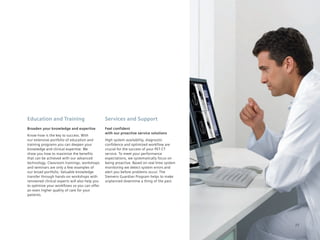 Education and Training                         Services and Support
Broaden your knowledge and expertise           Feel confident
                                               with our proactive service solutions
Know-how is the key to success. With
our extensive portfolio of education and       High system availability, diagnostic
training programs you can deepen your          confidence and optimized workflow are
knowledge and clinical expertise. We           crucial for the success of your PET·CT
show you how to maximize the benefits          service. To meet your performance
that can be achieved with our advanced         expectations, we systematically focus on
technology. Classroom trainings, workshops     being proactive. Based on real-time system
and seminars are only a few examples of        monitoring we detect system errors and
our broad portfolio. Valuable knowledge        alert you before problems occur. The
transfer through hands-on workshops with       Siemens	Guardian	Program	helps	to	make	
renowned clinical experts will also help you   unplanned downtime a thing of the past.
to optimize your workflows so you can offer
an even higher quality of care for your
patients.




                                                                                            77
 