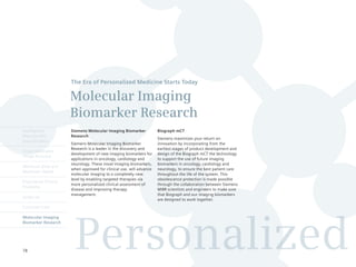 The Era of Personalized Medicine Starts Today

                      Molecular Imaging
                      Biomarker Research
Intelligently         Siemens Molecular Imaging Biomarker            Biograph mCT
Reproducible          Research
                                                                     Siemens maximizes your return on
Quantification
                      Siemens Molecular Imaging Biomarker            innovation by incorporating from the
                      Research is a leader in the discovery and      earliest stages of product development and
Finest Volumetric
                      development of new imaging biomarkers for      design of the Biograph mCT the technology
Image Accuracy
                      applications in oncology, cardiology and       to support the use of future imaging
                      neurology. These novel imaging biomarkers,     biomarkers in oncology, cardiology and
Minimum Dose and
                      when approved for clinical use, will advance   neurology, to ensure the best patient care
Maximum Speed
                      molecular imaging to a completely new          throughout the life of the system. This
                      level by enabling targeted therapies via       obsolescence protection is made possible
Engineered Clinical
                      more personalized clinical assessment of       through the collaboration between Siemens
Flexibility
                      disease and improving therapy                  MIBR scientists and engineers to make sure
                      management.                                    that Biograph and our imaging biomarkers
syngo.via
                                                                     are designed to work together.
Customer Care




                        Personalized
Molecular Imaging
Biomarker Research




78
 
