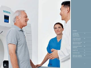 Content

Intelligently          8
Reproducible
Quantification

Finest Volumetric     24
Image Accuracy*

Minimum Dose and      42
Maximum Speed

Engineered Clinical   58
Flexibility

syngo®.via            72

Customer Care         74

Molecular Imaging     78
Biomarker Research




                       7
 