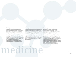 Oncology                                         Cardiology                                      Neurology
 Siemens is investigating new imaging             Cardiology-related procedures represent the     Neurological-related procedures are
 biomarkers that address the fundamental          highest potential of growth for molecular       expected to grow due to the rise of
 hallmarks of cancer beyond metabolism.           imaging. New imaging biomarkers are being       dementia cases resulting from the increase
 Among the areas being explored are cell          investigated to improve patient risk            in the global aging population. The
 proliferation biomarkers to help oncologists     stratification in CAD with perfusion,           development of new imaging biomarkers
 assess the replicative potential of tumors, an   enhance viability, and support vulnerable       designed for neurological studies will
 imaging biomarker to identify hypoxic            plaque studies providing the clinician with     provide a non-invasive imaging test to help
 (oxygen deprived) areas of tumors to assess      all necessary information in a single imaging   in the assessment of dementia in patients.
 the insensitivity to anti-growth signals and     device to personalize treatment for each        Siemens is investigating the development of
 an imaging biomarker to better                   specific patient.                               imaging biomarkers with the goal to
 understanding of angiogenesis, which                                                             quantify the degree of beta amyloid and tau
 details how blood is supplied to tumors.                                                         proteins certain regions of the brain thought
                                                                                                  to be a precursor to certain types of
                                                                                                  dementia such as Alzheimer’s disease.




medicine                                                                                                                                          79
 