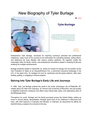 New Biography of Tyler Burlage
Entrepreneur Tyler Burlage, renowned for reaching numerous personal and professional
milestones, owes much of his success to his enthusiasm for cultivating startups, aiding others,
and balancing his busy lifestyle with various outdoor pastimes. He regularly credits the
meaningful roles his family, friends, and professional connections played in shaping his life and
enabling his multiple achievements.
Burlage presently resides in Dyersville, IA, where he invests his energy into his position as the
Vice President of Sales at an AssuredPartners firm, a prominent insurance brokerage in the
U.S. In his spare time, he indulges his love for sportscars and the great outdoors, often seen
boating, golfing, or engaging in diverse projects.
Delving Into Tyler Burlage's Early Life and Journeys
In 1984, Tyler Lee Burlage entered the world in the small, picturesque city of Platteville, WI,
nestled about 20 miles from Dubuque, IA. Home to the University of Wisconsin, this city exudes
a delightful small-town ambiance and offers many hiking trails, parks, and captivating views of
the Mississippi River.
Throughout his youth, Burlage and his family journeyed across the United States, setting up
home in various places. Nevertheless, Burlage spent most of his childhood in Wisconsin and
Iowa, with brief sojourns in Colorado and Nevada. In Colorado, he discovered his affinity for
downhill skiing, a passion he nurtures to this day.
 