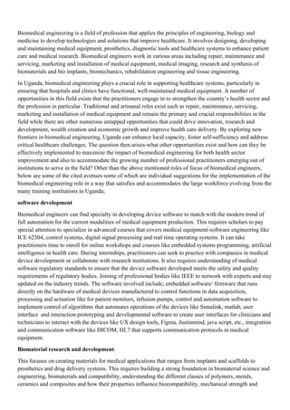 Biomedical engineering is a field of profession that applies the principles of engineering, biology and
medicine to develop technologies and solutions that improve healthcare. It involves designing, developing
and maintaining medical equipment, prosthetics, diagnostic tools and healthcare systems to enhance patient
care and medical research. Biomedical engineers work in various areas including repair, maintenance and
servicing, marketing and installation of medical equipment, medical imaging, research and synthesis of
biomaterials and bio implants, biomechanics, rehabilitation engineering and tissue engineering.
In Uganda, biomedical engineering plays a crucial role in supporting healthcare systems, particularly in
ensuring that hospitals and clinics have functional, well-maintained medical equipment. A number of
opportunities in this field exists that the practitioners engage in to strengthen the country’s health sector and
the profession in particular. Traditional and artisanal roles exist such as repair, maintenance, servicing,
marketing and installation of medical equipment and remain the primary and crucial responsibilities in the
field while there are other numerous untapped opportunities that could drive innovation, research and
development, wealth creation and economic growth and improve health care delivery. By exploring new
frontiers in biomedical engineering, Uganda can enhance local capacity, foster self-sufficiency and address
critical healthcare challenges. The question then arises-what other opportunities exist and how can they be
effectively implemented to maximize the impact of biomedical engineering for both health sector
improvement and also to accommodate the growing number of professional practitioners emerging out of
institutions to serve in the field? Other than the above mentioned roles of focus of biomedical engineers,
below are some of the cited avenues some of which are individual suggestions for the implementation of the
biomedical engineering role in a way that satisfies and accommodates the large workforce evolving from the
many training institutions in Uganda;
software development
Biomedical engineers can find specialty in developing device software to match with the modern trend of
full automation for the current modalities of medical equipment production. This requires scholars to pay
special attention to specialize in advanced courses that covers medical equipment-software engineering like
ICE 62304, control systems, digital signal processing and real time operating systems. It can take
practitioners time to enroll for online workshops and courses like embedded systems programming, artificial
intelligence in health care. During internships, practitioners can seek to practice with companies in medical
device development or collaborate with research institutions. It also requires understanding of medical
software regulatory standards to ensure that the device software developed meets the safety and quality
requirements of regulatory bodies. Joining of professional bodies like IEEE to network with experts and stay
updated on the industry trends. The software involved include; embedded software/ firmware that runs
directly on the hardware of medical devices manufactured to control functions in data acquisition,
processing and actuation like for patient monitors, infusion pumps, control and automation software to
implement control of algorithms that automates operations of the devices like Simulink, matlab, user
interface and interaction prototyping and developmental software to create user interfaces for clinicians and
technicians to interact with the devices like UX design tools, Figma, Justinmind, java script, etc., integration
and communication software like DICOM, HL7 that supports communication protocols in medical
equipment.
Biomaterial research and development
This focuses on creating materials for medical applications that ranges from implants and scaffolds to
prosthetics and drug delivery systems. This requires building a strong foundation in biomaterial science and
engineering, biomaterials and compatibility, understanding the different classes of polymers, metals,
ceramics and composites and how their properties influence biocompatibility, mechanical strength and
 
