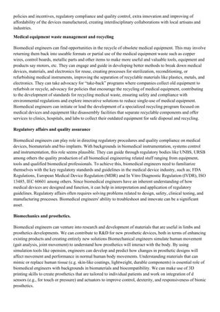 policies and incentives, regulatory compliance and quality control, extra innovation and improving of
affordability of the devices manufactured, creating interdisciplinary collaborations with local artisans and
industries.
Medical equipment waste management and recycling
Biomedical engineers can find opportunities in the recycle of obsolete medical equipment. This may involve
returning them back into useable formats or partial use of the medical equipment waste such as copper
wires, control boards, metallic parts and other items to make more useful and valuable tools, equipment and
products say motors, etc. They can engage and guide in developing better methods to break down medical
devices, materials, and electronics for reuse, creating processes for sterilization, reconditioning, or
refurbishing medical instruments, improving the separation of recyclable materials like plastics, metals, and
electronics. They can take advocacy for “take-back” programs where companies collect old equipment to
refurbish or recycle, advocacy for policies that encourage the recycling of medical equipment, contributing
to the development of standards for recycling medical waste, ensuring safety and compliance with
environmental regulations and explore innovative solutions to reduce single-use of medical equipment.
Biomedical engineers can initiate or lead the development of a specialized recycling program focused on
medical devices and equipment like disassembly facilities that separate recyclable components and offer
services to clinics, hospitals, and labs to collect their outdated equipment for safe disposal and recycling.
Regulatory affairs and quality assurance
Biomedical engineers can play role in directing regulatory procedures and quality compliance on medical
devices, biomaterials and bio implants. With backgrounds in biomedical instrumentation, systems control
and instrumentation, this role seems plausible. They can guide through regulatory bodies like UNBS, URSB
among others the quality production of all biomedical engineering related stuff ranging from equipment,
tools and qualified biomedical professionals. To achieve this, biomedical engineers need to familiarize
themselves with the key regulatory standards and guidelines in the medical device industry, such as; FDA
Regulations, European Medical Device Regulation (MDR) and In Vitro Diagnostic Regulation (IVDR), ISO
13485, IEC 60601 among others. Since biomedical engineers have an inherent understanding of how
medical devices are designed and function, it can help in interpretation and application of regulatory
guidelines. Regulatory affairs often requires solving problems related to design, safety, clinical testing, and
manufacturing processes. Biomedical engineers' ability to troubleshoot and innovate can be a significant
asset.
Biomechanics and prosthetics.
Biomedical engineers can venture into research and development of materials that are useful in limbs and
prosthetics developments. We can contribute to R&D for new prosthetic devices, both in terms of enhancing
existing products and creating entirely new solutions Biomechanical engineers simulate human movement
(gait analysis, joint movement) to understand how prosthetics will interact with the body. By using
simulation tools like opensim, engineers can develop and predict how changes in prosthetic designs will
affect movement and performance in normal human body movements. Understanding materials that can
mimic or replace human tissue (e.g. skin-like coatings, lightweight, durable components) is essential role of
biomedical engineers with backgrounds in biomaterials and biocompatibility. We can make use of 3D
printing skills to create prosthetics that are tailored to individual patients and work on integration of d
sensors (e.g., for touch or pressure) and actuators to improve control, dexterity, and responsiveness of bionic
prosthetics.
 