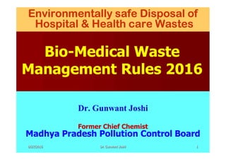 Environmentally safe Disposal of
Hospital & Health care Wastes
Bio-Medical Waste
Management Rules 2016
Dr. Gunwant Joshi
Former Chief Chemist
Madhya Pradesh Pollution Control Board
8/27/2016 1Dr. Gunwant Joshi
 