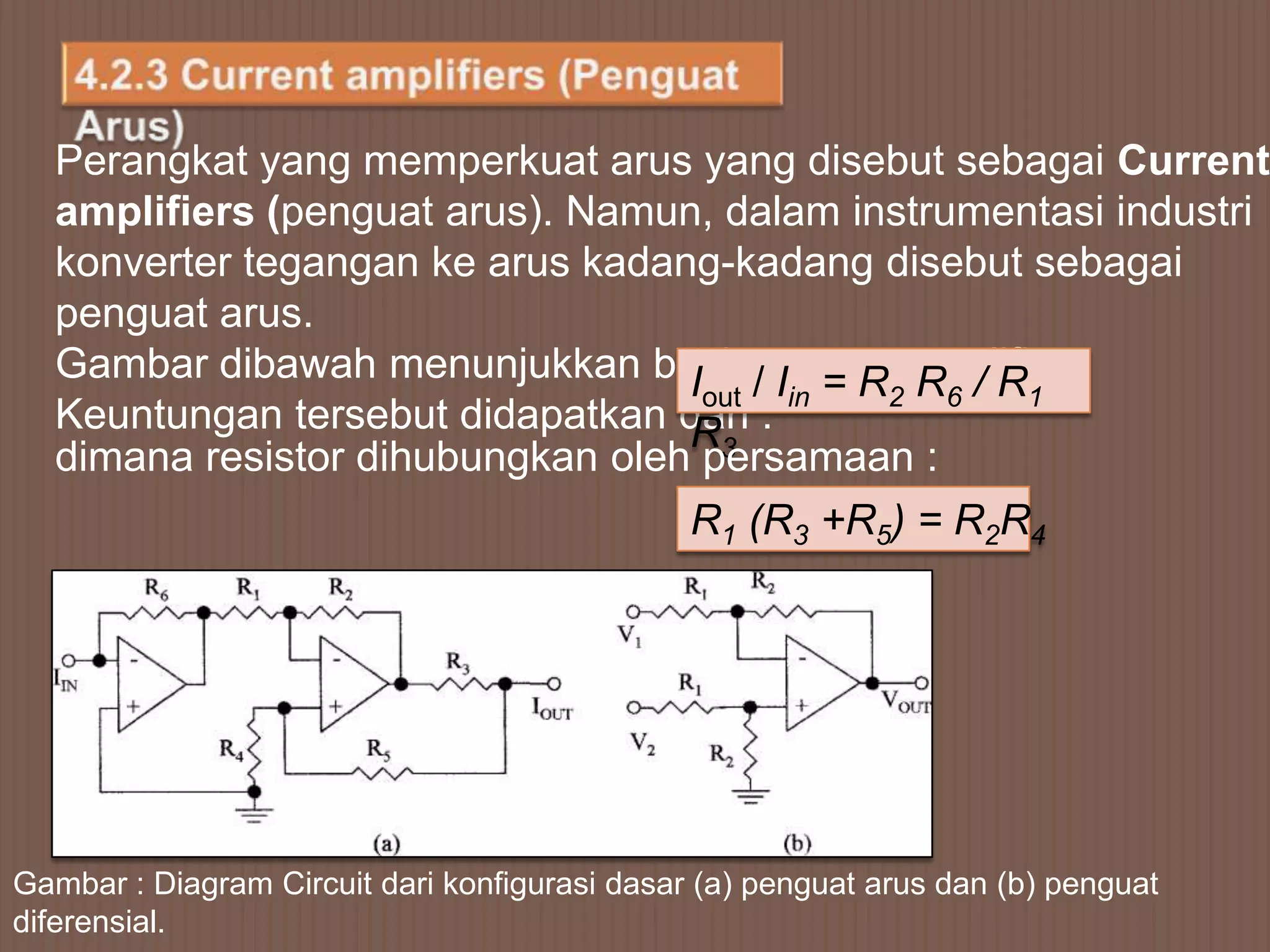 Perangkat yang memperkuat arus yang disebut sebagai Current
  amplifiers (penguat arus). Namun, dalam instrumentasi industri
  konverter tegangan ke arus kadang-kadang disebut sebagai
  penguat arus.
  Gambar dibawah menunjukkan basic/current amplifier.
                                  Iout Iin = R2 R6 / R1
  Keuntungan tersebut didapatkan dari :
                                  R3
  dimana resistor dihubungkan oleh persamaan :
                                               R1 (R3 +R5) = R2R4




Gambar : Diagram Circuit dari konfigurasi dasar (a) penguat arus dan (b) penguat
diferensial.
 
