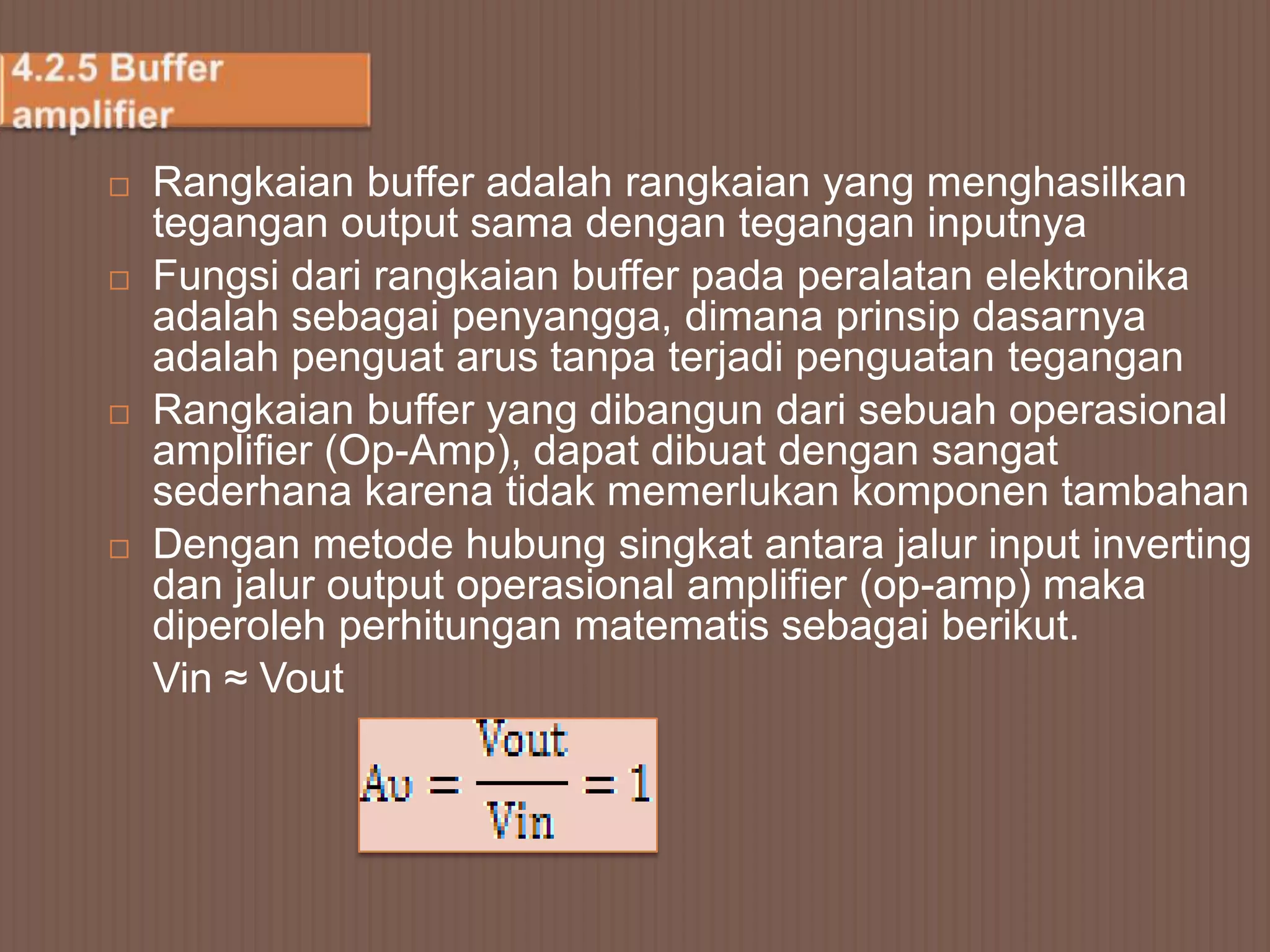    Rangkaian buffer adalah rangkaian yang menghasilkan
    tegangan output sama dengan tegangan inputnya
   Fungsi dari rangkaian buffer pada peralatan elektronika
    adalah sebagai penyangga, dimana prinsip dasarnya
    adalah penguat arus tanpa terjadi penguatan tegangan
   Rangkaian buffer yang dibangun dari sebuah operasional
    amplifier (Op-Amp), dapat dibuat dengan sangat
    sederhana karena tidak memerlukan komponen tambahan
   Dengan metode hubung singkat antara jalur input inverting
    dan jalur output operasional amplifier (op-amp) maka
    diperoleh perhitungan matematis sebagai berikut.
    Vin ≈ Vout
 