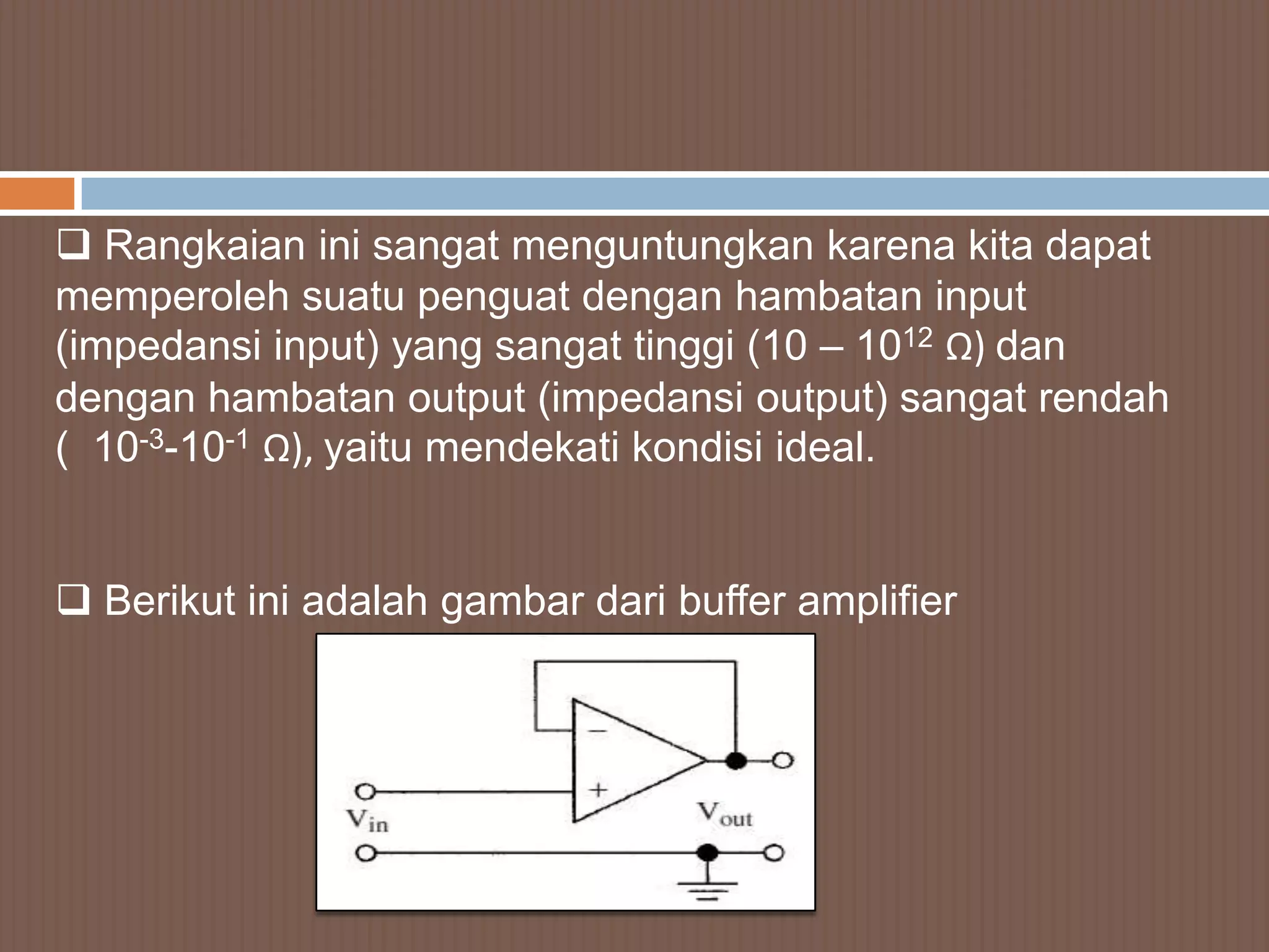  Rangkaian ini sangat menguntungkan karena kita dapat
memperoleh suatu penguat dengan hambatan input
(impedansi input) yang sangat tinggi (10 – 1012 Ω) dan
dengan hambatan output (impedansi output) sangat rendah
( 10-3-10-1 Ω), yaitu mendekati kondisi ideal.


 Berikut ini adalah gambar dari buffer amplifier
 