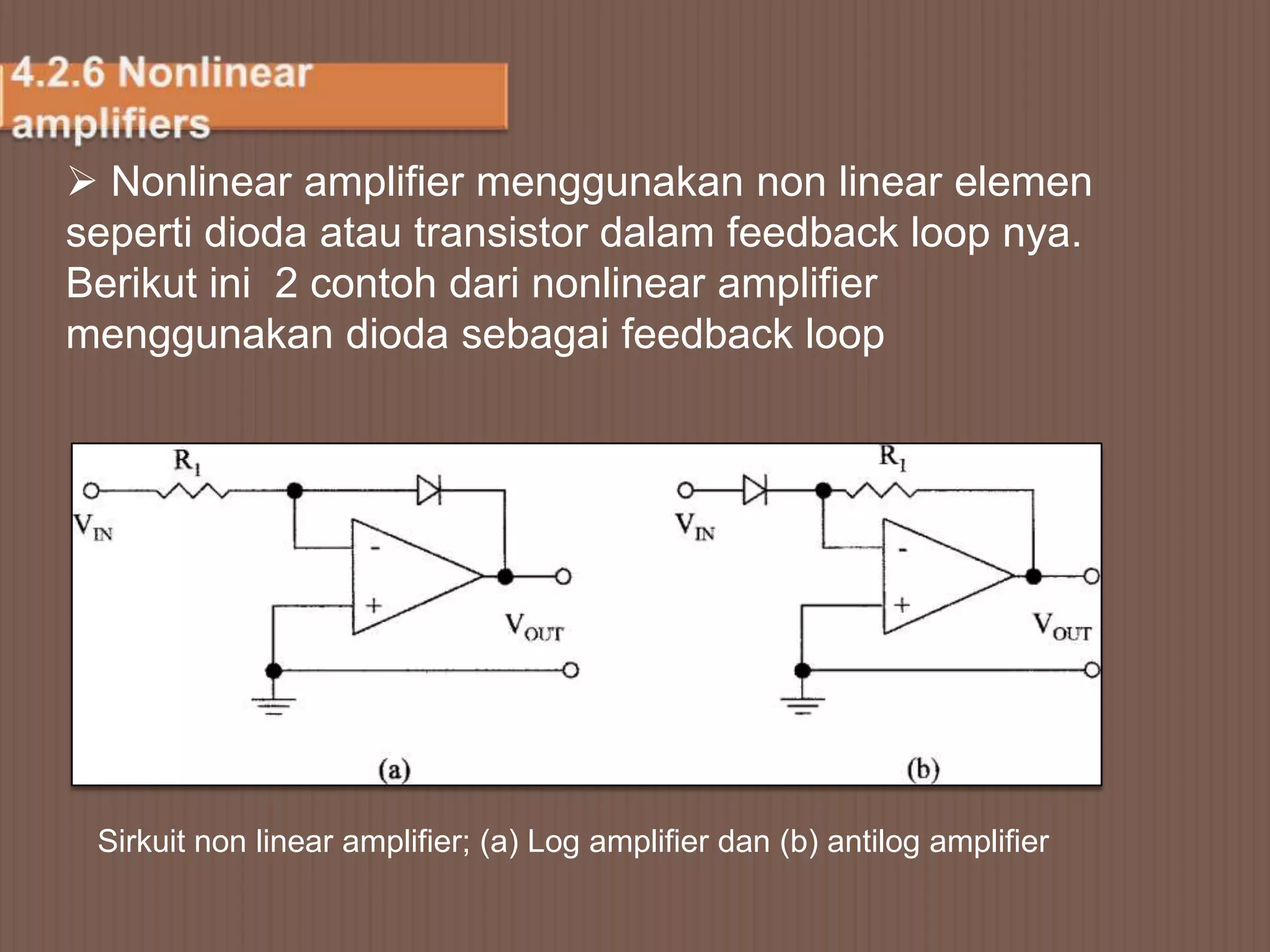  Nonlinear amplifier menggunakan non linear elemen
seperti dioda atau transistor dalam feedback loop nya.
Berikut ini 2 contoh dari nonlinear amplifier
menggunakan dioda sebagai feedback loop




 Sirkuit non linear amplifier; (a) Log amplifier dan (b) antilog amplifier
 