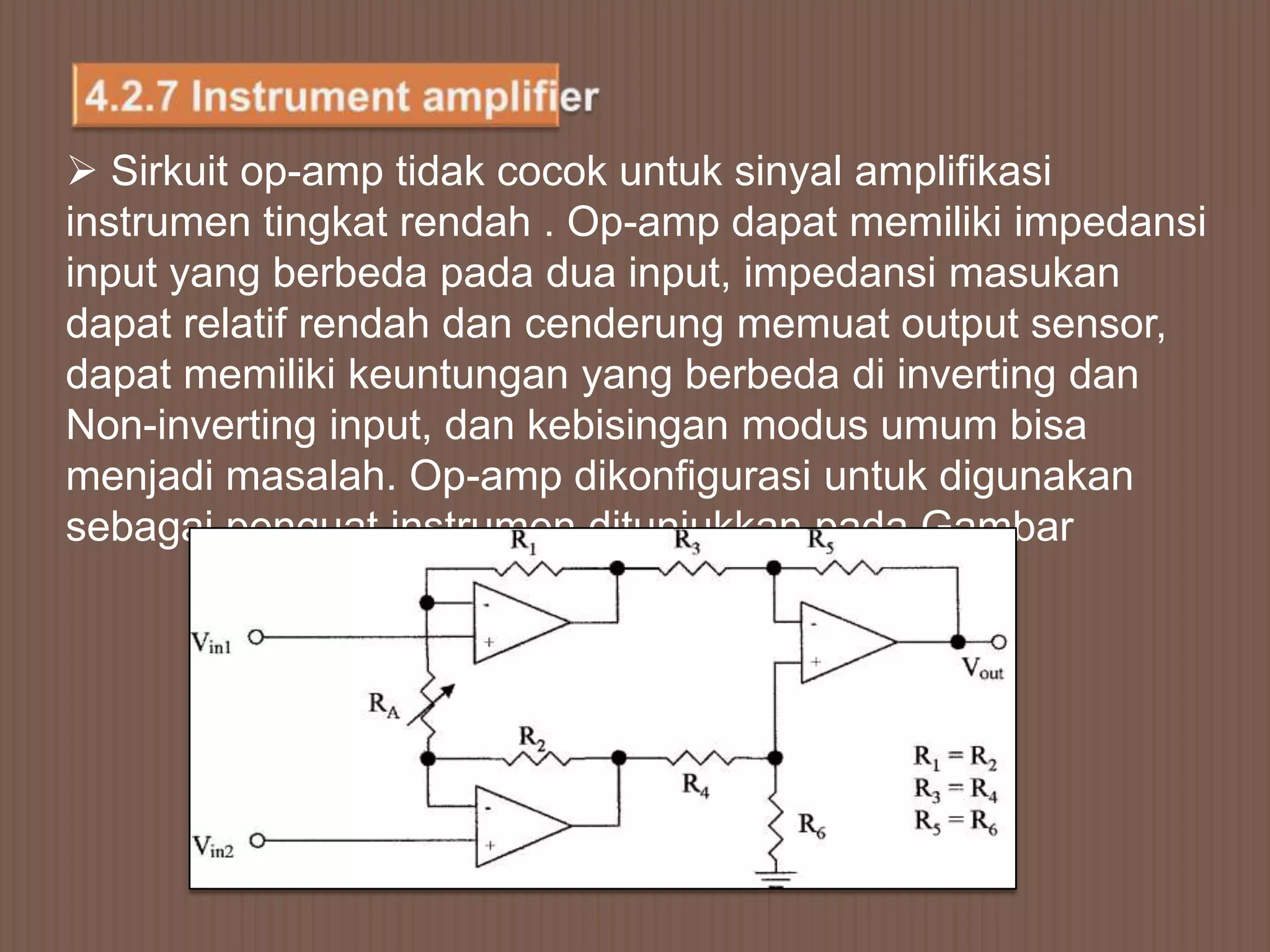  Sirkuit op-amp tidak cocok untuk sinyal amplifikasi
instrumen tingkat rendah . Op-amp dapat memiliki impedansi
input yang berbeda pada dua input, impedansi masukan
dapat relatif rendah dan cenderung memuat output sensor,
dapat memiliki keuntungan yang berbeda di inverting dan
Non-inverting input, dan kebisingan modus umum bisa
menjadi masalah. Op-amp dikonfigurasi untuk digunakan
sebagai penguat instrumen ditunjukkan pada Gambar
 