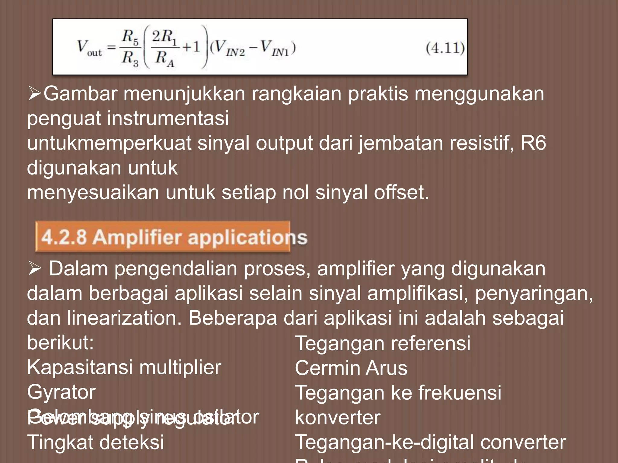 Gambar menunjukkan rangkaian praktis menggunakan
penguat instrumentasi
untukmemperkuat sinyal output dari jembatan resistif, R6
digunakan untuk
menyesuaikan untuk setiap nol sinyal offset.


 Dalam pengendalian proses, amplifier yang digunakan
dalam berbagai aplikasi selain sinyal amplifikasi, penyaringan,
dan linearization. Beberapa dari aplikasi ini adalah sebagai
berikut:                     Tegangan referensi
Kapasitansi multiplier       Cermin Arus
Gyrator                      Tegangan ke frekuensi
Gelombang sinus osilator
Power supply regulator       konverter
Tingkat deteksi              Tegangan-ke-digital converter
 